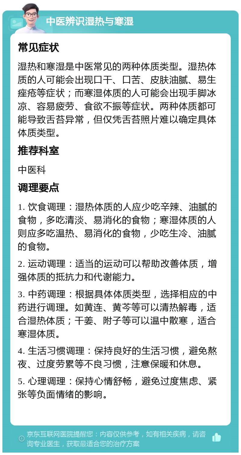 中医辨识湿热与寒湿 常见症状 湿热和寒湿是中医常见的两种体质类型。湿热体质的人可能会出现口干、口苦、皮肤油腻、易生痤疮等症状；而寒湿体质的人可能会出现手脚冰凉、容易疲劳、食欲不振等症状。两种体质都可能导致舌苔异常，但仅凭舌苔照片难以确定具体体质类型。 推荐科室 中医科 调理要点 1. 饮食调理：湿热体质的人应少吃辛辣、油腻的食物，多吃清淡、易消化的食物；寒湿体质的人则应多吃温热、易消化的食物，少吃生冷、油腻的食物。 2. 运动调理：适当的运动可以帮助改善体质，增强体质的抵抗力和代谢能力。 3. 中药调理：根据具体体质类型，选择相应的中药进行调理。如黄连、黄芩等可以清热解毒，适合湿热体质；干姜、附子等可以温中散寒，适合寒湿体质。 4. 生活习惯调理：保持良好的生活习惯，避免熬夜、过度劳累等不良习惯，注意保暖和休息。 5. 心理调理：保持心情舒畅，避免过度焦虑、紧张等负面情绪的影响。