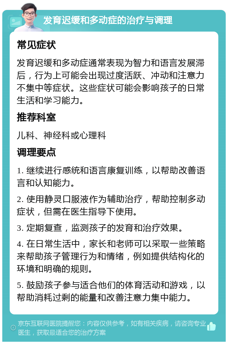 发育迟缓和多动症的治疗与调理 常见症状 发育迟缓和多动症通常表现为智力和语言发展滞后，行为上可能会出现过度活跃、冲动和注意力不集中等症状。这些症状可能会影响孩子的日常生活和学习能力。 推荐科室 儿科、神经科或心理科 调理要点 1. 继续进行感统和语言康复训练，以帮助改善语言和认知能力。 2. 使用静灵口服液作为辅助治疗，帮助控制多动症状，但需在医生指导下使用。 3. 定期复查，监测孩子的发育和治疗效果。 4. 在日常生活中，家长和老师可以采取一些策略来帮助孩子管理行为和情绪，例如提供结构化的环境和明确的规则。 5. 鼓励孩子参与适合他们的体育活动和游戏，以帮助消耗过剩的能量和改善注意力集中能力。