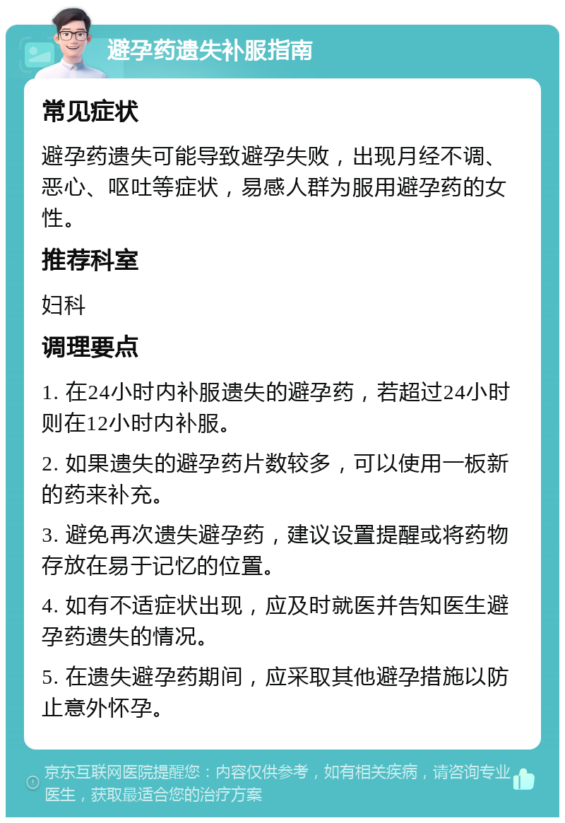 避孕药遗失补服指南 常见症状 避孕药遗失可能导致避孕失败，出现月经不调、恶心、呕吐等症状，易感人群为服用避孕药的女性。 推荐科室 妇科 调理要点 1. 在24小时内补服遗失的避孕药，若超过24小时则在12小时内补服。 2. 如果遗失的避孕药片数较多，可以使用一板新的药来补充。 3. 避免再次遗失避孕药，建议设置提醒或将药物存放在易于记忆的位置。 4. 如有不适症状出现，应及时就医并告知医生避孕药遗失的情况。 5. 在遗失避孕药期间，应采取其他避孕措施以防止意外怀孕。