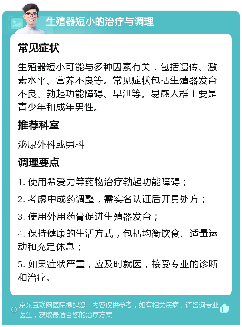 生殖器短小的治疗与调理 常见症状 生殖器短小可能与多种因素有关，包括遗传、激素水平、营养不良等。常见症状包括生殖器发育不良、勃起功能障碍、早泄等。易感人群主要是青少年和成年男性。 推荐科室 泌尿外科或男科 调理要点 1. 使用希爱力等药物治疗勃起功能障碍； 2. 考虑中成药调整，需实名认证后开具处方； 3. 使用外用药膏促进生殖器发育； 4. 保持健康的生活方式，包括均衡饮食、适量运动和充足休息； 5. 如果症状严重，应及时就医，接受专业的诊断和治疗。