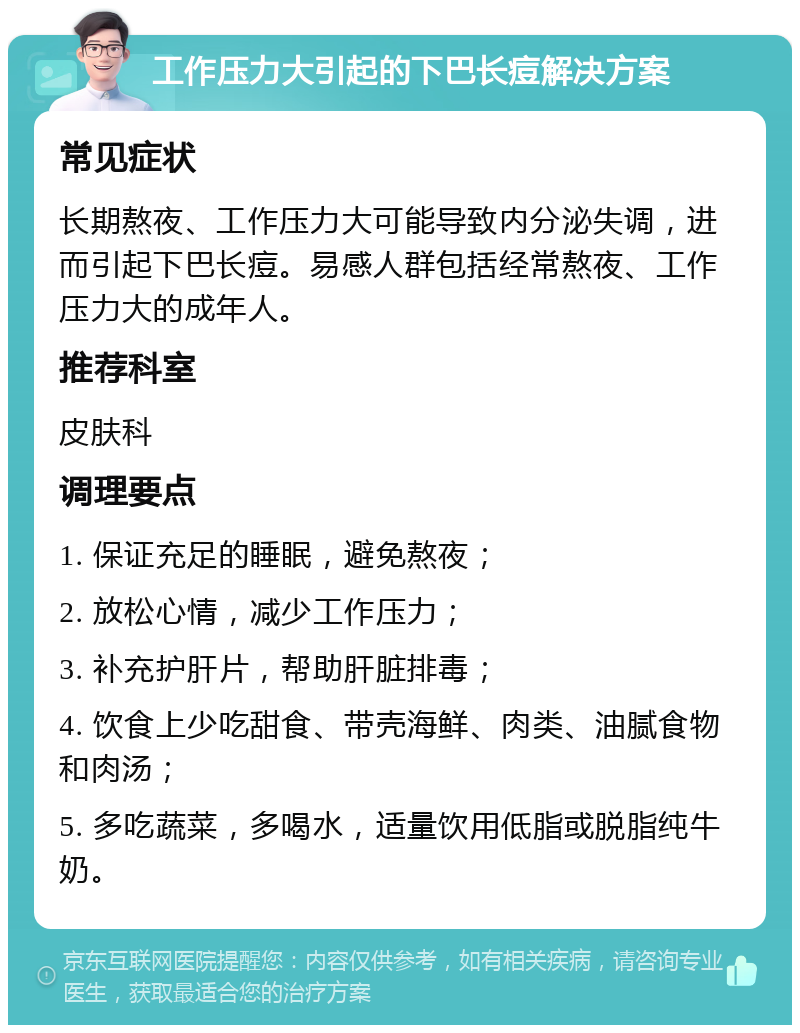 工作压力大引起的下巴长痘解决方案 常见症状 长期熬夜、工作压力大可能导致内分泌失调，进而引起下巴长痘。易感人群包括经常熬夜、工作压力大的成年人。 推荐科室 皮肤科 调理要点 1. 保证充足的睡眠，避免熬夜； 2. 放松心情，减少工作压力； 3. 补充护肝片，帮助肝脏排毒； 4. 饮食上少吃甜食、带壳海鲜、肉类、油腻食物和肉汤； 5. 多吃蔬菜，多喝水，适量饮用低脂或脱脂纯牛奶。