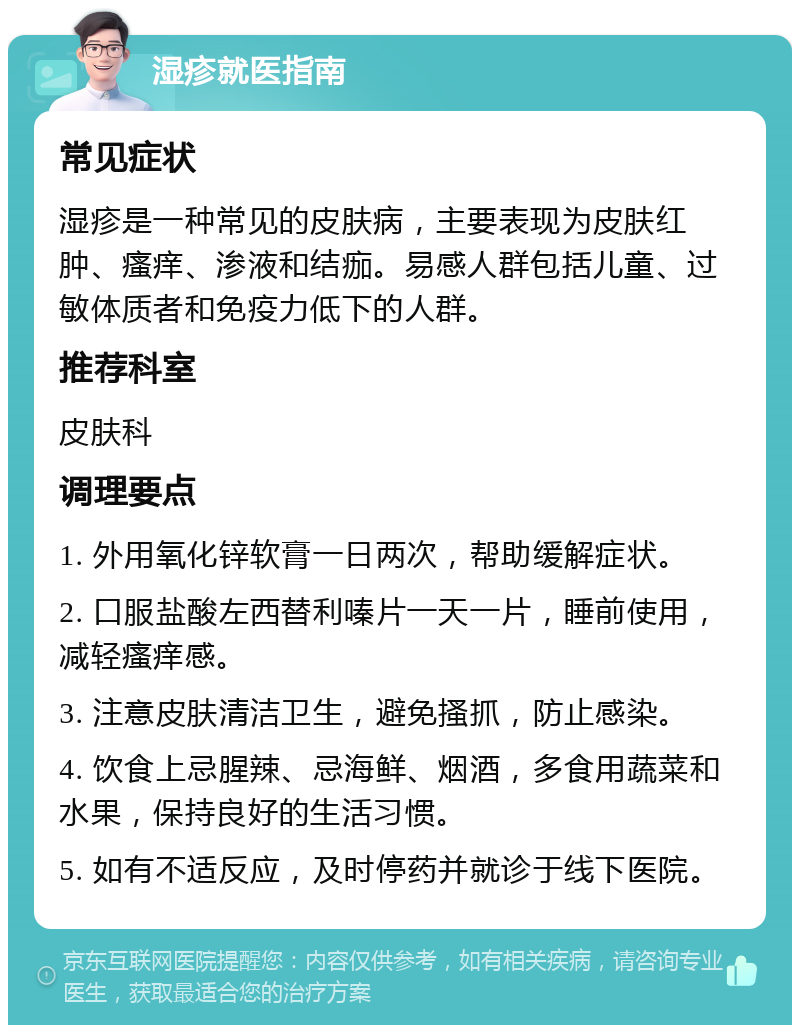 湿疹就医指南 常见症状 湿疹是一种常见的皮肤病，主要表现为皮肤红肿、瘙痒、渗液和结痂。易感人群包括儿童、过敏体质者和免疫力低下的人群。 推荐科室 皮肤科 调理要点 1. 外用氧化锌软膏一日两次，帮助缓解症状。 2. 口服盐酸左西替利嗪片一天一片，睡前使用，减轻瘙痒感。 3. 注意皮肤清洁卫生，避免搔抓，防止感染。 4. 饮食上忌腥辣、忌海鲜、烟酒，多食用蔬菜和水果，保持良好的生活习惯。 5. 如有不适反应，及时停药并就诊于线下医院。