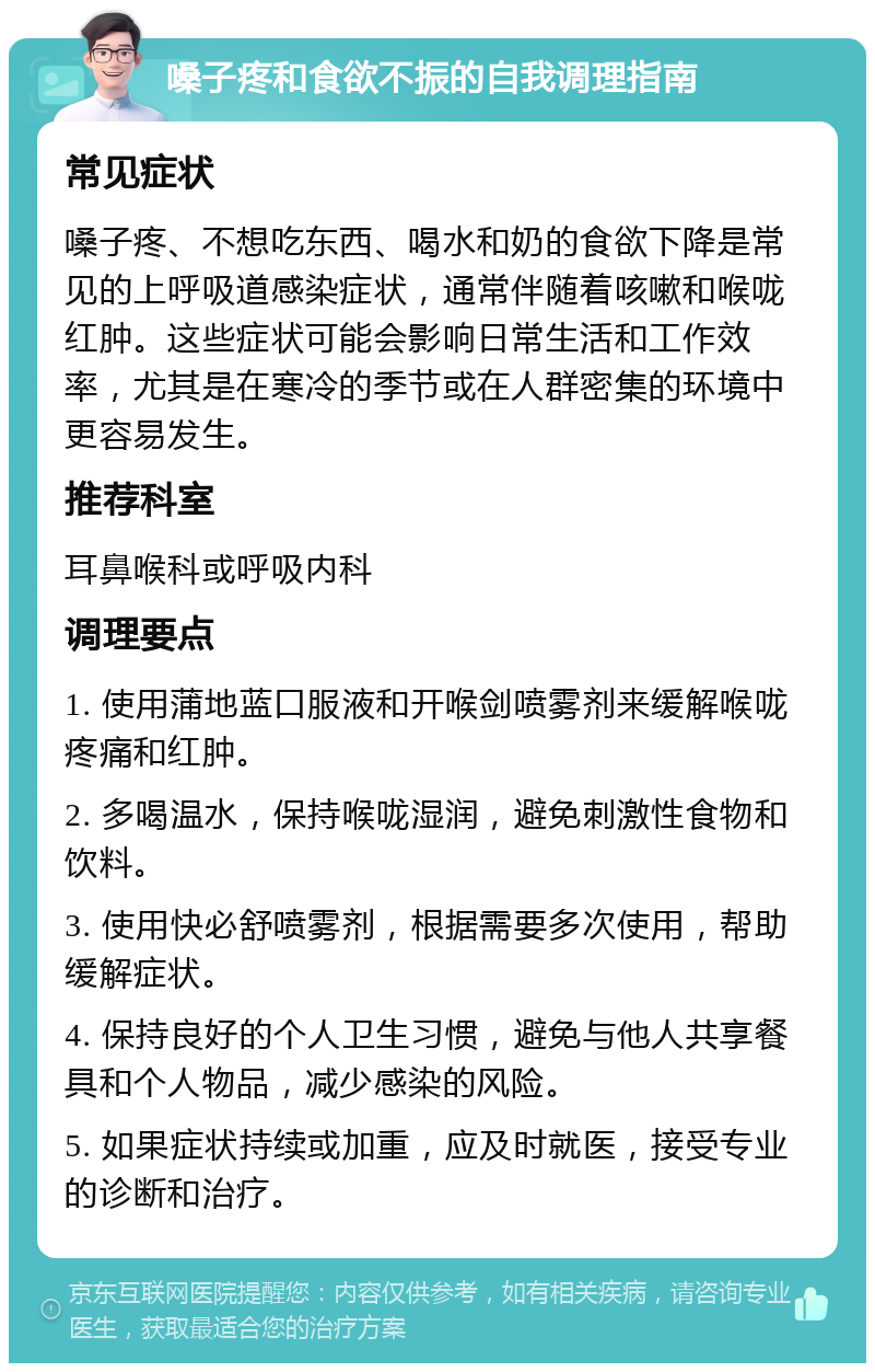 嗓子疼和食欲不振的自我调理指南 常见症状 嗓子疼、不想吃东西、喝水和奶的食欲下降是常见的上呼吸道感染症状，通常伴随着咳嗽和喉咙红肿。这些症状可能会影响日常生活和工作效率，尤其是在寒冷的季节或在人群密集的环境中更容易发生。 推荐科室 耳鼻喉科或呼吸内科 调理要点 1. 使用蒲地蓝口服液和开喉剑喷雾剂来缓解喉咙疼痛和红肿。 2. 多喝温水，保持喉咙湿润，避免刺激性食物和饮料。 3. 使用快必舒喷雾剂，根据需要多次使用，帮助缓解症状。 4. 保持良好的个人卫生习惯，避免与他人共享餐具和个人物品，减少感染的风险。 5. 如果症状持续或加重，应及时就医，接受专业的诊断和治疗。