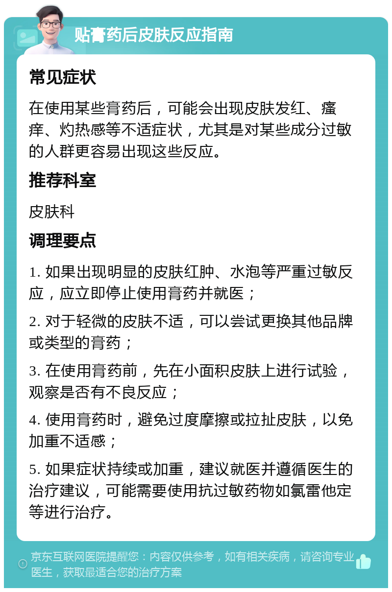 贴膏药后皮肤反应指南 常见症状 在使用某些膏药后，可能会出现皮肤发红、瘙痒、灼热感等不适症状，尤其是对某些成分过敏的人群更容易出现这些反应。 推荐科室 皮肤科 调理要点 1. 如果出现明显的皮肤红肿、水泡等严重过敏反应，应立即停止使用膏药并就医； 2. 对于轻微的皮肤不适，可以尝试更换其他品牌或类型的膏药； 3. 在使用膏药前，先在小面积皮肤上进行试验，观察是否有不良反应； 4. 使用膏药时，避免过度摩擦或拉扯皮肤，以免加重不适感； 5. 如果症状持续或加重，建议就医并遵循医生的治疗建议，可能需要使用抗过敏药物如氯雷他定等进行治疗。