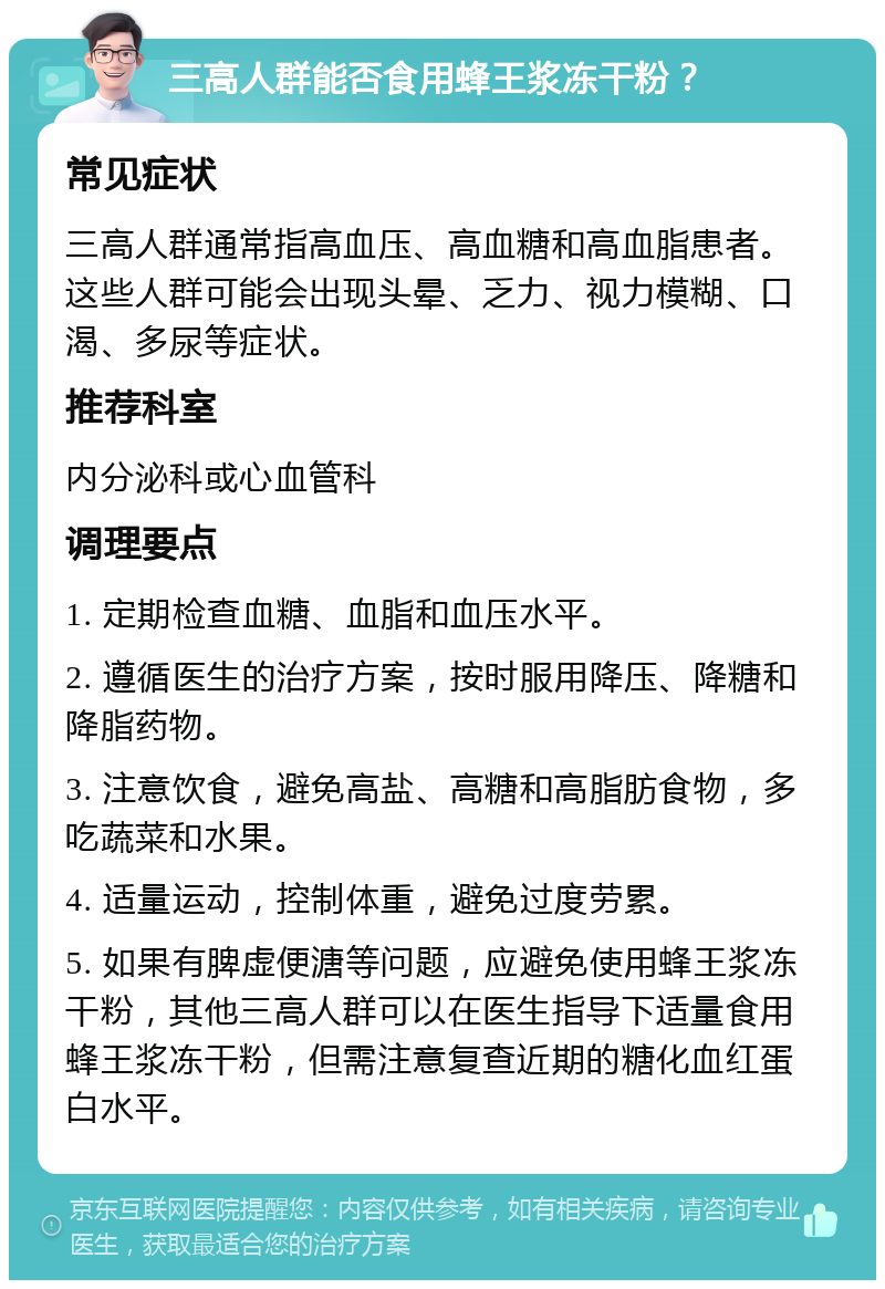 三高人群能否食用蜂王浆冻干粉？ 常见症状 三高人群通常指高血压、高血糖和高血脂患者。这些人群可能会出现头晕、乏力、视力模糊、口渴、多尿等症状。 推荐科室 内分泌科或心血管科 调理要点 1. 定期检查血糖、血脂和血压水平。 2. 遵循医生的治疗方案，按时服用降压、降糖和降脂药物。 3. 注意饮食，避免高盐、高糖和高脂肪食物，多吃蔬菜和水果。 4. 适量运动，控制体重，避免过度劳累。 5. 如果有脾虚便溏等问题，应避免使用蜂王浆冻干粉，其他三高人群可以在医生指导下适量食用蜂王浆冻干粉，但需注意复查近期的糖化血红蛋白水平。