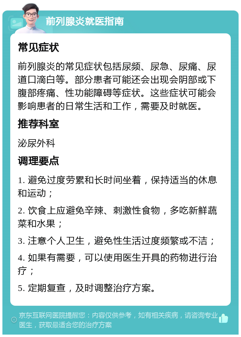 前列腺炎就医指南 常见症状 前列腺炎的常见症状包括尿频、尿急、尿痛、尿道口滴白等。部分患者可能还会出现会阴部或下腹部疼痛、性功能障碍等症状。这些症状可能会影响患者的日常生活和工作，需要及时就医。 推荐科室 泌尿外科 调理要点 1. 避免过度劳累和长时间坐着，保持适当的休息和运动； 2. 饮食上应避免辛辣、刺激性食物，多吃新鲜蔬菜和水果； 3. 注意个人卫生，避免性生活过度频繁或不洁； 4. 如果有需要，可以使用医生开具的药物进行治疗； 5. 定期复查，及时调整治疗方案。