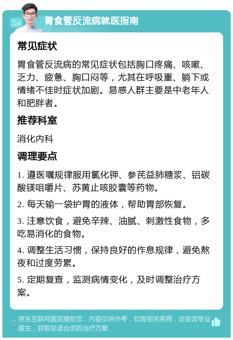 胃食管反流病就医指南 常见症状 胃食管反流病的常见症状包括胸口疼痛、咳嗽、乏力、疲惫、胸口闷等，尤其在呼吸重、躺下或情绪不佳时症状加剧。易感人群主要是中老年人和肥胖者。 推荐科室 消化内科 调理要点 1. 遵医嘱规律服用氯化钾、参芪益肺糖浆、铝碳酸镁咀嚼片、苏黄止咳胶囊等药物。 2. 每天输一袋护胃的液体，帮助胃部恢复。 3. 注意饮食，避免辛辣、油腻、刺激性食物，多吃易消化的食物。 4. 调整生活习惯，保持良好的作息规律，避免熬夜和过度劳累。 5. 定期复查，监测病情变化，及时调整治疗方案。