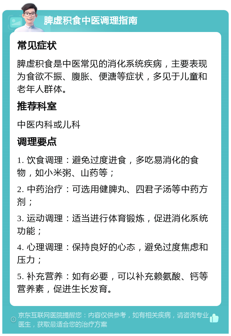 脾虚积食中医调理指南 常见症状 脾虚积食是中医常见的消化系统疾病，主要表现为食欲不振、腹胀、便溏等症状，多见于儿童和老年人群体。 推荐科室 中医内科或儿科 调理要点 1. 饮食调理：避免过度进食，多吃易消化的食物，如小米粥、山药等； 2. 中药治疗：可选用健脾丸、四君子汤等中药方剂； 3. 运动调理：适当进行体育锻炼，促进消化系统功能； 4. 心理调理：保持良好的心态，避免过度焦虑和压力； 5. 补充营养：如有必要，可以补充赖氨酸、钙等营养素，促进生长发育。