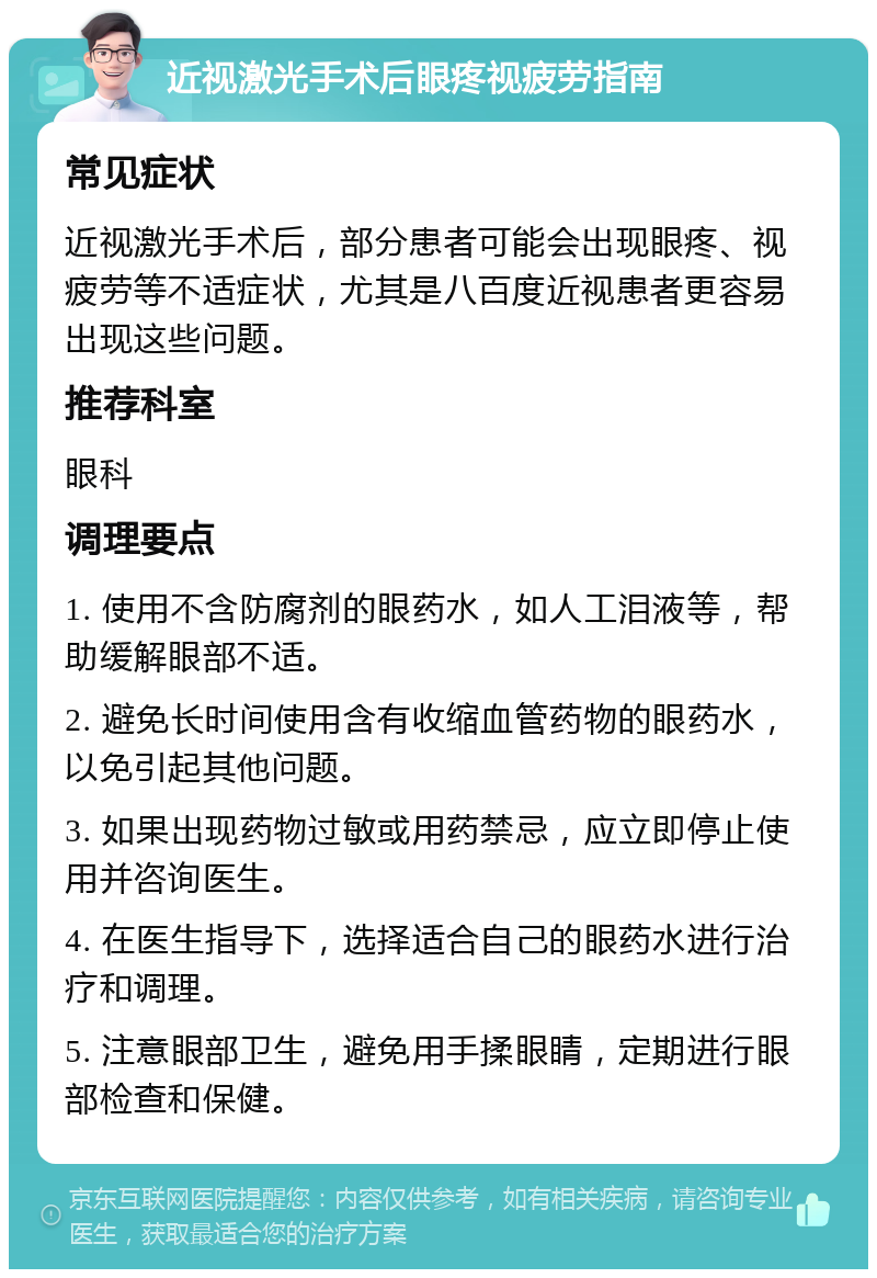 近视激光手术后眼疼视疲劳指南 常见症状 近视激光手术后，部分患者可能会出现眼疼、视疲劳等不适症状，尤其是八百度近视患者更容易出现这些问题。 推荐科室 眼科 调理要点 1. 使用不含防腐剂的眼药水，如人工泪液等，帮助缓解眼部不适。 2. 避免长时间使用含有收缩血管药物的眼药水，以免引起其他问题。 3. 如果出现药物过敏或用药禁忌，应立即停止使用并咨询医生。 4. 在医生指导下，选择适合自己的眼药水进行治疗和调理。 5. 注意眼部卫生，避免用手揉眼睛，定期进行眼部检查和保健。