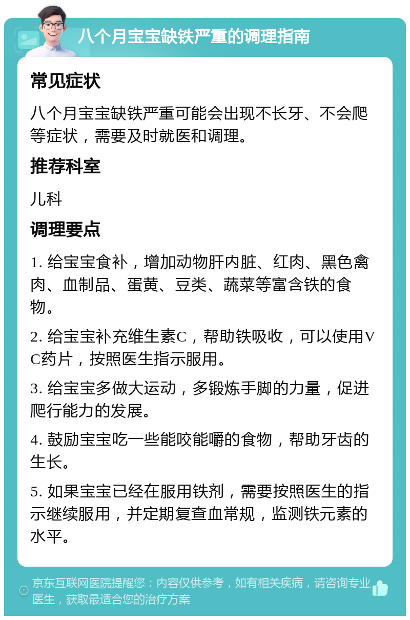 八个月宝宝缺铁严重的调理指南 常见症状 八个月宝宝缺铁严重可能会出现不长牙、不会爬等症状，需要及时就医和调理。 推荐科室 儿科 调理要点 1. 给宝宝食补，增加动物肝内脏、红肉、黑色禽肉、血制品、蛋黄、豆类、蔬菜等富含铁的食物。 2. 给宝宝补充维生素C，帮助铁吸收，可以使用VC药片，按照医生指示服用。 3. 给宝宝多做大运动，多锻炼手脚的力量，促进爬行能力的发展。 4. 鼓励宝宝吃一些能咬能嚼的食物，帮助牙齿的生长。 5. 如果宝宝已经在服用铁剂，需要按照医生的指示继续服用，并定期复查血常规，监测铁元素的水平。