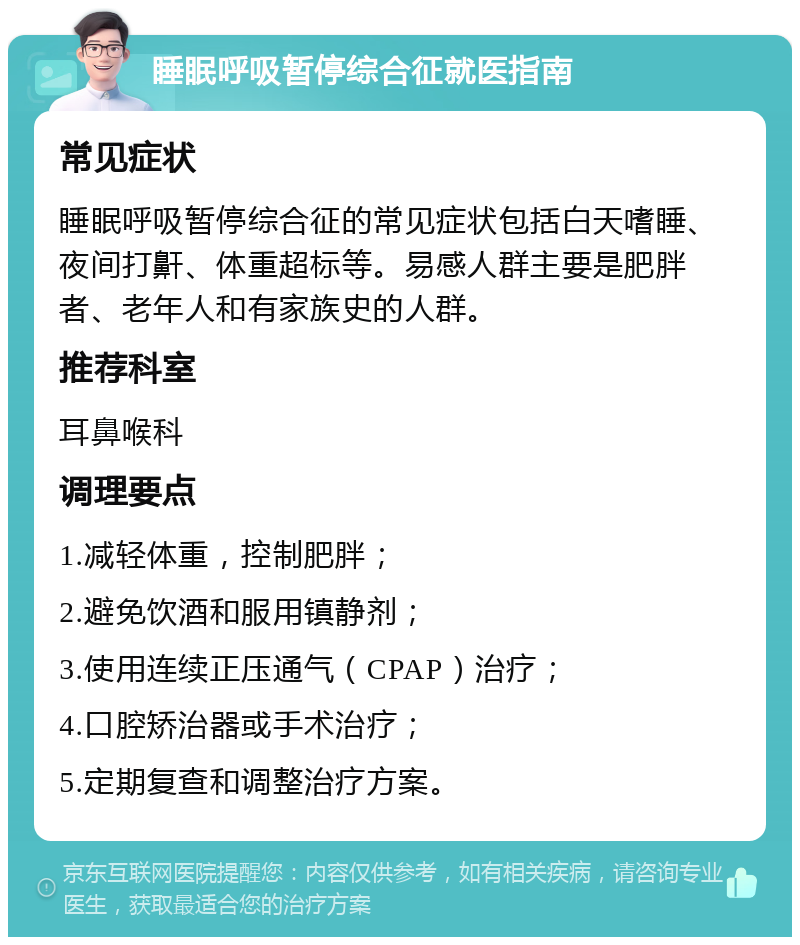 睡眠呼吸暂停综合征就医指南 常见症状 睡眠呼吸暂停综合征的常见症状包括白天嗜睡、夜间打鼾、体重超标等。易感人群主要是肥胖者、老年人和有家族史的人群。 推荐科室 耳鼻喉科 调理要点 1.减轻体重，控制肥胖； 2.避免饮酒和服用镇静剂； 3.使用连续正压通气（CPAP）治疗； 4.口腔矫治器或手术治疗； 5.定期复查和调整治疗方案。