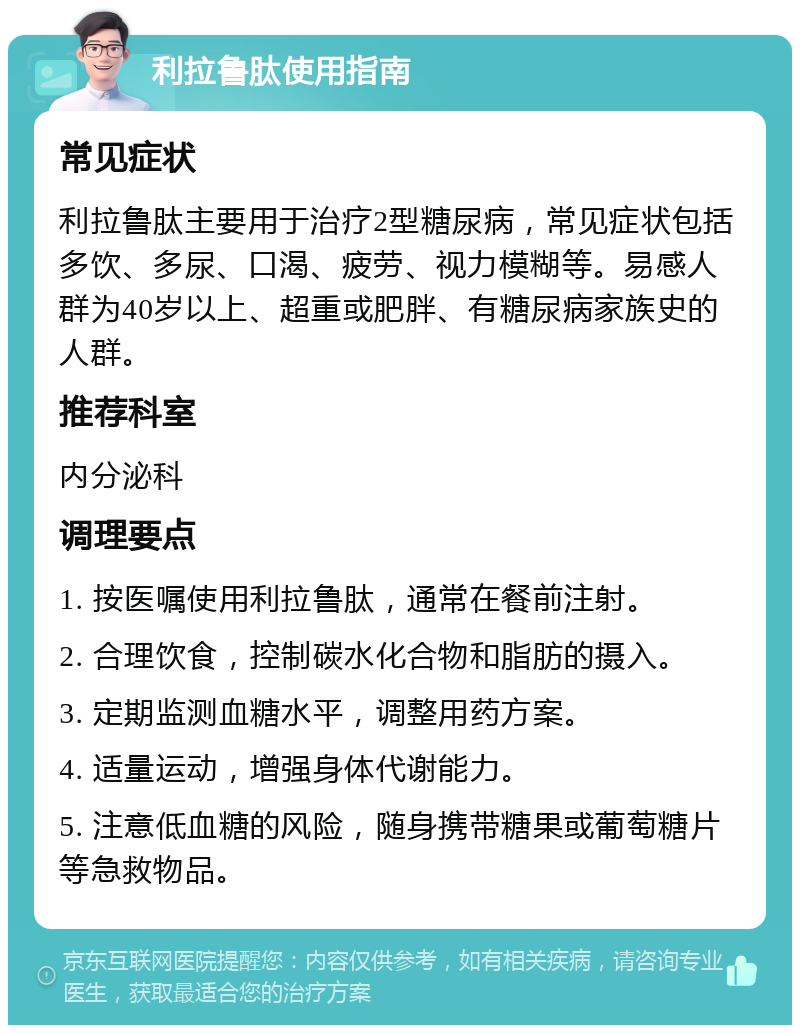 利拉鲁肽使用指南 常见症状 利拉鲁肽主要用于治疗2型糖尿病，常见症状包括多饮、多尿、口渴、疲劳、视力模糊等。易感人群为40岁以上、超重或肥胖、有糖尿病家族史的人群。 推荐科室 内分泌科 调理要点 1. 按医嘱使用利拉鲁肽，通常在餐前注射。 2. 合理饮食，控制碳水化合物和脂肪的摄入。 3. 定期监测血糖水平，调整用药方案。 4. 适量运动，增强身体代谢能力。 5. 注意低血糖的风险，随身携带糖果或葡萄糖片等急救物品。