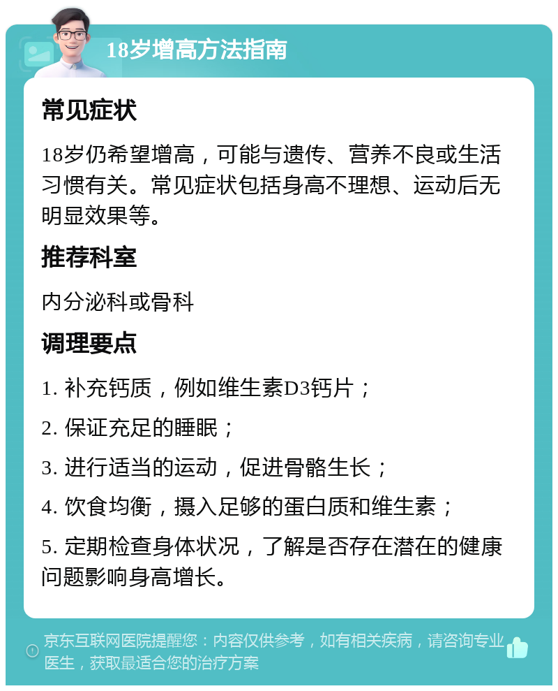 18岁增高方法指南 常见症状 18岁仍希望增高，可能与遗传、营养不良或生活习惯有关。常见症状包括身高不理想、运动后无明显效果等。 推荐科室 内分泌科或骨科 调理要点 1. 补充钙质，例如维生素D3钙片； 2. 保证充足的睡眠； 3. 进行适当的运动，促进骨骼生长； 4. 饮食均衡，摄入足够的蛋白质和维生素； 5. 定期检查身体状况，了解是否存在潜在的健康问题影响身高增长。