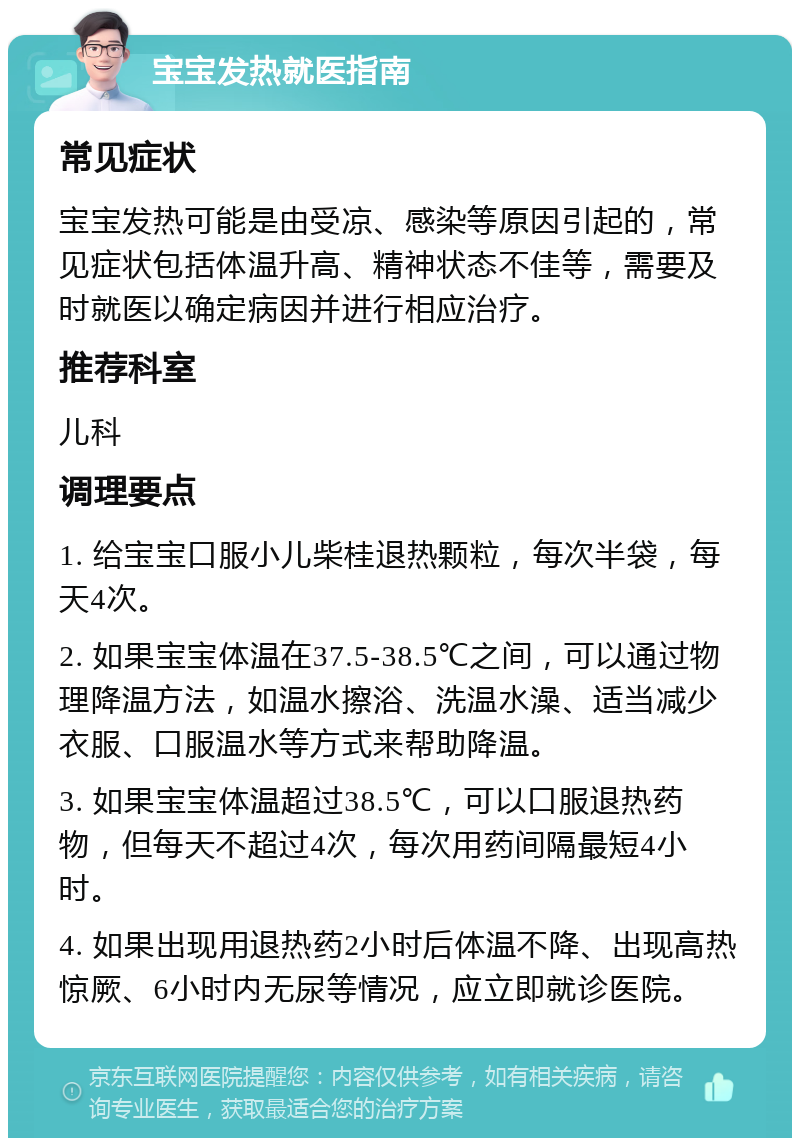 宝宝发热就医指南 常见症状 宝宝发热可能是由受凉、感染等原因引起的，常见症状包括体温升高、精神状态不佳等，需要及时就医以确定病因并进行相应治疗。 推荐科室 儿科 调理要点 1. 给宝宝口服小儿柴桂退热颗粒，每次半袋，每天4次。 2. 如果宝宝体温在37.5-38.5℃之间，可以通过物理降温方法，如温水擦浴、洗温水澡、适当减少衣服、口服温水等方式来帮助降温。 3. 如果宝宝体温超过38.5℃，可以口服退热药物，但每天不超过4次，每次用药间隔最短4小时。 4. 如果出现用退热药2小时后体温不降、出现高热惊厥、6小时内无尿等情况，应立即就诊医院。