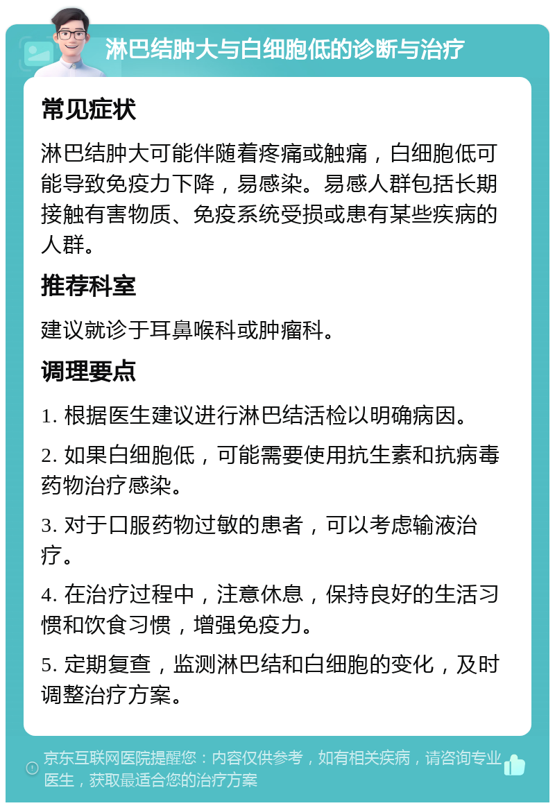 淋巴结肿大与白细胞低的诊断与治疗 常见症状 淋巴结肿大可能伴随着疼痛或触痛，白细胞低可能导致免疫力下降，易感染。易感人群包括长期接触有害物质、免疫系统受损或患有某些疾病的人群。 推荐科室 建议就诊于耳鼻喉科或肿瘤科。 调理要点 1. 根据医生建议进行淋巴结活检以明确病因。 2. 如果白细胞低，可能需要使用抗生素和抗病毒药物治疗感染。 3. 对于口服药物过敏的患者，可以考虑输液治疗。 4. 在治疗过程中，注意休息，保持良好的生活习惯和饮食习惯，增强免疫力。 5. 定期复查，监测淋巴结和白细胞的变化，及时调整治疗方案。