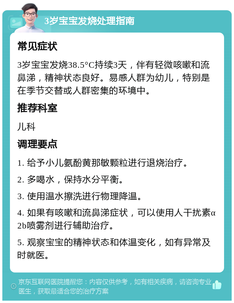 3岁宝宝发烧处理指南 常见症状 3岁宝宝发烧38.5°C持续3天，伴有轻微咳嗽和流鼻涕，精神状态良好。易感人群为幼儿，特别是在季节交替或人群密集的环境中。 推荐科室 儿科 调理要点 1. 给予小儿氨酚黄那敏颗粒进行退烧治疗。 2. 多喝水，保持水分平衡。 3. 使用温水擦洗进行物理降温。 4. 如果有咳嗽和流鼻涕症状，可以使用人干扰素α2b喷雾剂进行辅助治疗。 5. 观察宝宝的精神状态和体温变化，如有异常及时就医。