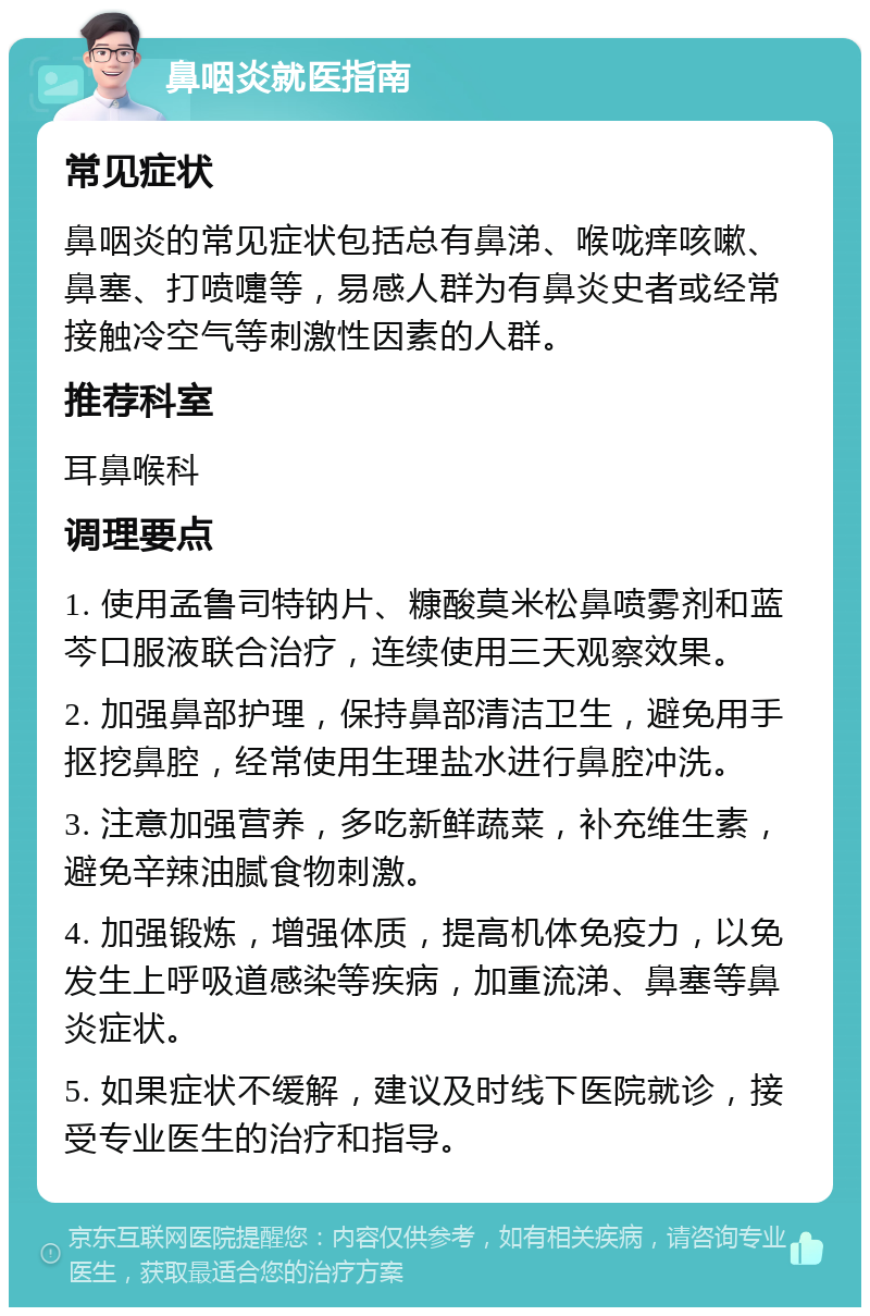 鼻咽炎就医指南 常见症状 鼻咽炎的常见症状包括总有鼻涕、喉咙痒咳嗽、鼻塞、打喷嚏等，易感人群为有鼻炎史者或经常接触冷空气等刺激性因素的人群。 推荐科室 耳鼻喉科 调理要点 1. 使用孟鲁司特钠片、糠酸莫米松鼻喷雾剂和蓝芩口服液联合治疗，连续使用三天观察效果。 2. 加强鼻部护理，保持鼻部清洁卫生，避免用手抠挖鼻腔，经常使用生理盐水进行鼻腔冲洗。 3. 注意加强营养，多吃新鲜蔬菜，补充维生素，避免辛辣油腻食物刺激。 4. 加强锻炼，增强体质，提高机体免疫力，以免发生上呼吸道感染等疾病，加重流涕、鼻塞等鼻炎症状。 5. 如果症状不缓解，建议及时线下医院就诊，接受专业医生的治疗和指导。