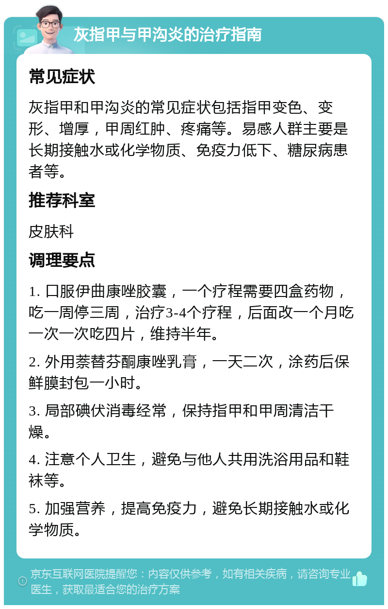 灰指甲与甲沟炎的治疗指南 常见症状 灰指甲和甲沟炎的常见症状包括指甲变色、变形、增厚，甲周红肿、疼痛等。易感人群主要是长期接触水或化学物质、免疫力低下、糖尿病患者等。 推荐科室 皮肤科 调理要点 1. 口服伊曲康唑胶囊，一个疗程需要四盒药物，吃一周停三周，治疗3-4个疗程，后面改一个月吃一次一次吃四片，维持半年。 2. 外用萘替芬酮康唑乳膏，一天二次，涂药后保鲜膜封包一小时。 3. 局部碘伏消毒经常，保持指甲和甲周清洁干燥。 4. 注意个人卫生，避免与他人共用洗浴用品和鞋袜等。 5. 加强营养，提高免疫力，避免长期接触水或化学物质。