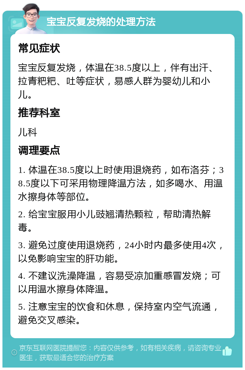 宝宝反复发烧的处理方法 常见症状 宝宝反复发烧，体温在38.5度以上，伴有出汗、拉青粑粑、吐等症状，易感人群为婴幼儿和小儿。 推荐科室 儿科 调理要点 1. 体温在38.5度以上时使用退烧药，如布洛芬；38.5度以下可采用物理降温方法，如多喝水、用温水擦身体等部位。 2. 给宝宝服用小儿豉翘清热颗粒，帮助清热解毒。 3. 避免过度使用退烧药，24小时内最多使用4次，以免影响宝宝的肝功能。 4. 不建议洗澡降温，容易受凉加重感冒发烧；可以用温水擦身体降温。 5. 注意宝宝的饮食和休息，保持室内空气流通，避免交叉感染。