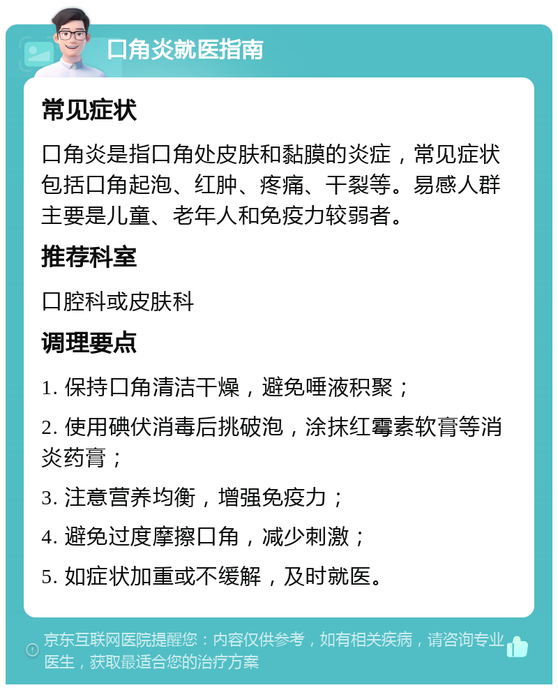 口角炎就医指南 常见症状 口角炎是指口角处皮肤和黏膜的炎症，常见症状包括口角起泡、红肿、疼痛、干裂等。易感人群主要是儿童、老年人和免疫力较弱者。 推荐科室 口腔科或皮肤科 调理要点 1. 保持口角清洁干燥，避免唾液积聚； 2. 使用碘伏消毒后挑破泡，涂抹红霉素软膏等消炎药膏； 3. 注意营养均衡，增强免疫力； 4. 避免过度摩擦口角，减少刺激； 5. 如症状加重或不缓解，及时就医。