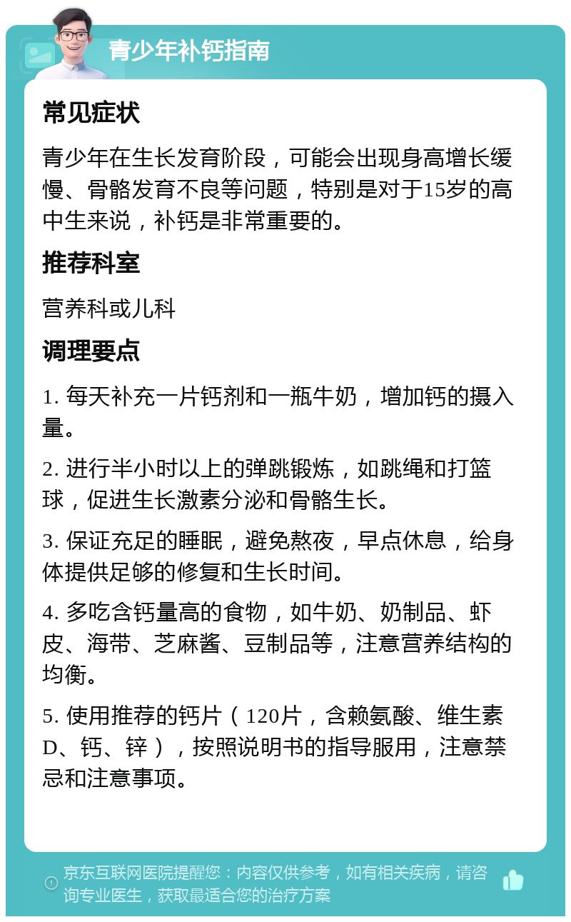 青少年补钙指南 常见症状 青少年在生长发育阶段，可能会出现身高增长缓慢、骨骼发育不良等问题，特别是对于15岁的高中生来说，补钙是非常重要的。 推荐科室 营养科或儿科 调理要点 1. 每天补充一片钙剂和一瓶牛奶，增加钙的摄入量。 2. 进行半小时以上的弹跳锻炼，如跳绳和打篮球，促进生长激素分泌和骨骼生长。 3. 保证充足的睡眠，避免熬夜，早点休息，给身体提供足够的修复和生长时间。 4. 多吃含钙量高的食物，如牛奶、奶制品、虾皮、海带、芝麻酱、豆制品等，注意营养结构的均衡。 5. 使用推荐的钙片（120片，含赖氨酸、维生素D、钙、锌），按照说明书的指导服用，注意禁忌和注意事项。