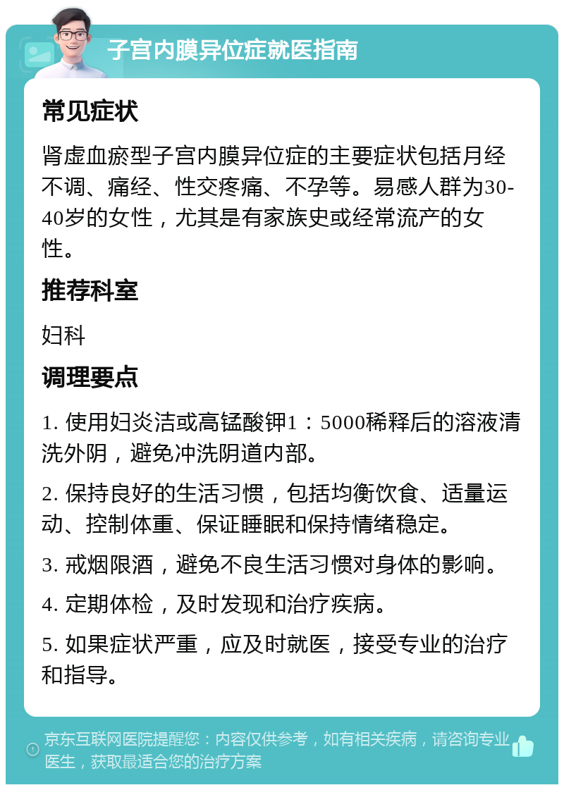 子宫内膜异位症就医指南 常见症状 肾虚血瘀型子宫内膜异位症的主要症状包括月经不调、痛经、性交疼痛、不孕等。易感人群为30-40岁的女性，尤其是有家族史或经常流产的女性。 推荐科室 妇科 调理要点 1. 使用妇炎洁或高锰酸钾1：5000稀释后的溶液清洗外阴，避免冲洗阴道内部。 2. 保持良好的生活习惯，包括均衡饮食、适量运动、控制体重、保证睡眠和保持情绪稳定。 3. 戒烟限酒，避免不良生活习惯对身体的影响。 4. 定期体检，及时发现和治疗疾病。 5. 如果症状严重，应及时就医，接受专业的治疗和指导。