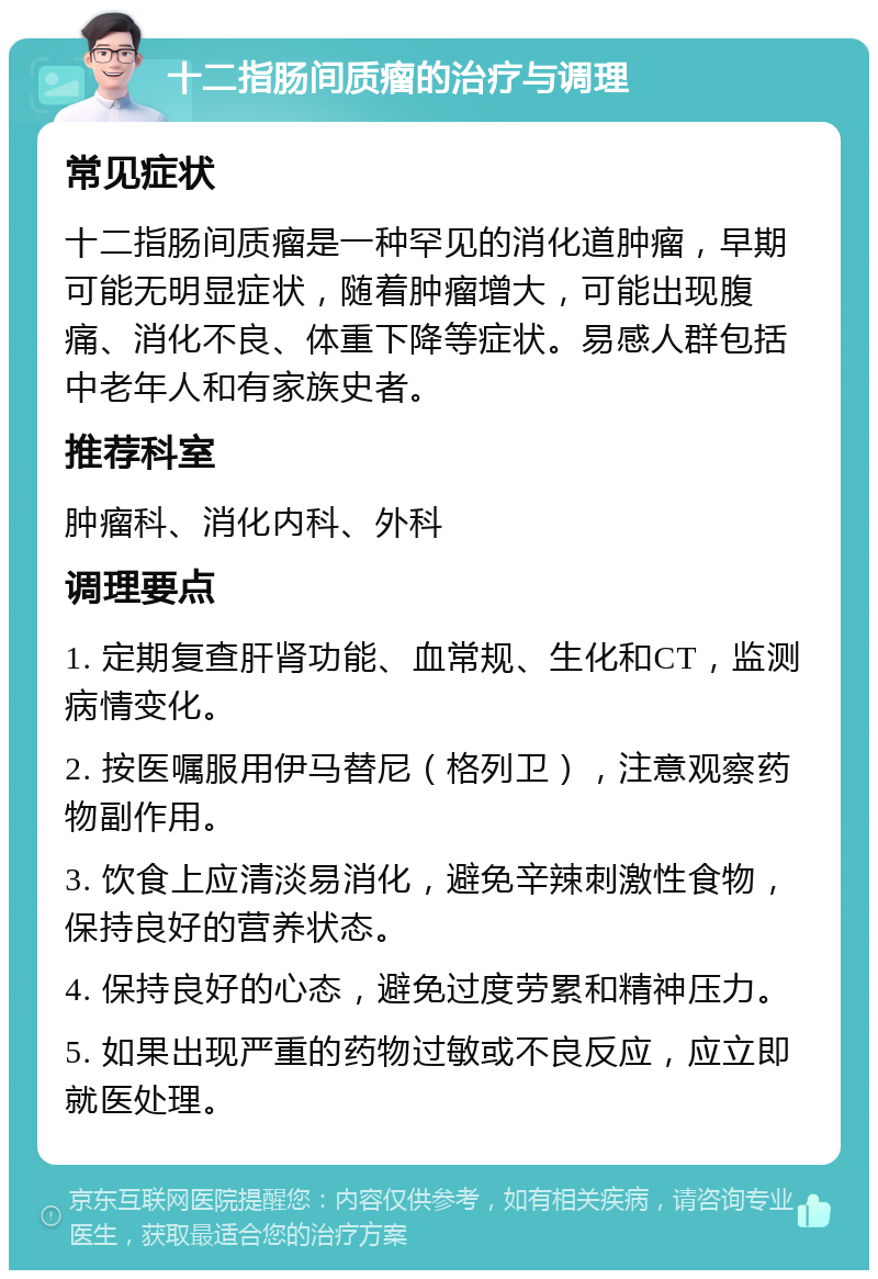 十二指肠间质瘤的治疗与调理 常见症状 十二指肠间质瘤是一种罕见的消化道肿瘤，早期可能无明显症状，随着肿瘤增大，可能出现腹痛、消化不良、体重下降等症状。易感人群包括中老年人和有家族史者。 推荐科室 肿瘤科、消化内科、外科 调理要点 1. 定期复查肝肾功能、血常规、生化和CT，监测病情变化。 2. 按医嘱服用伊马替尼（格列卫），注意观察药物副作用。 3. 饮食上应清淡易消化，避免辛辣刺激性食物，保持良好的营养状态。 4. 保持良好的心态，避免过度劳累和精神压力。 5. 如果出现严重的药物过敏或不良反应，应立即就医处理。