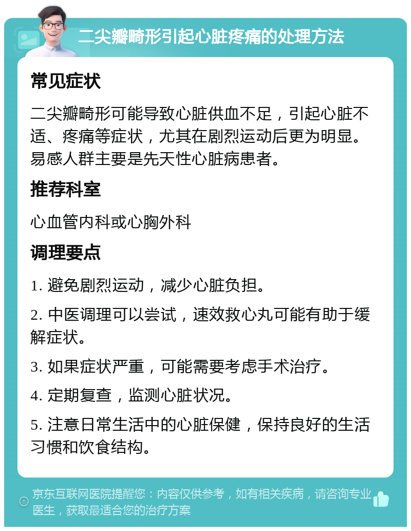 二尖瓣畸形引起心脏疼痛的处理方法 常见症状 二尖瓣畸形可能导致心脏供血不足，引起心脏不适、疼痛等症状，尤其在剧烈运动后更为明显。易感人群主要是先天性心脏病患者。 推荐科室 心血管内科或心胸外科 调理要点 1. 避免剧烈运动，减少心脏负担。 2. 中医调理可以尝试，速效救心丸可能有助于缓解症状。 3. 如果症状严重，可能需要考虑手术治疗。 4. 定期复查，监测心脏状况。 5. 注意日常生活中的心脏保健，保持良好的生活习惯和饮食结构。