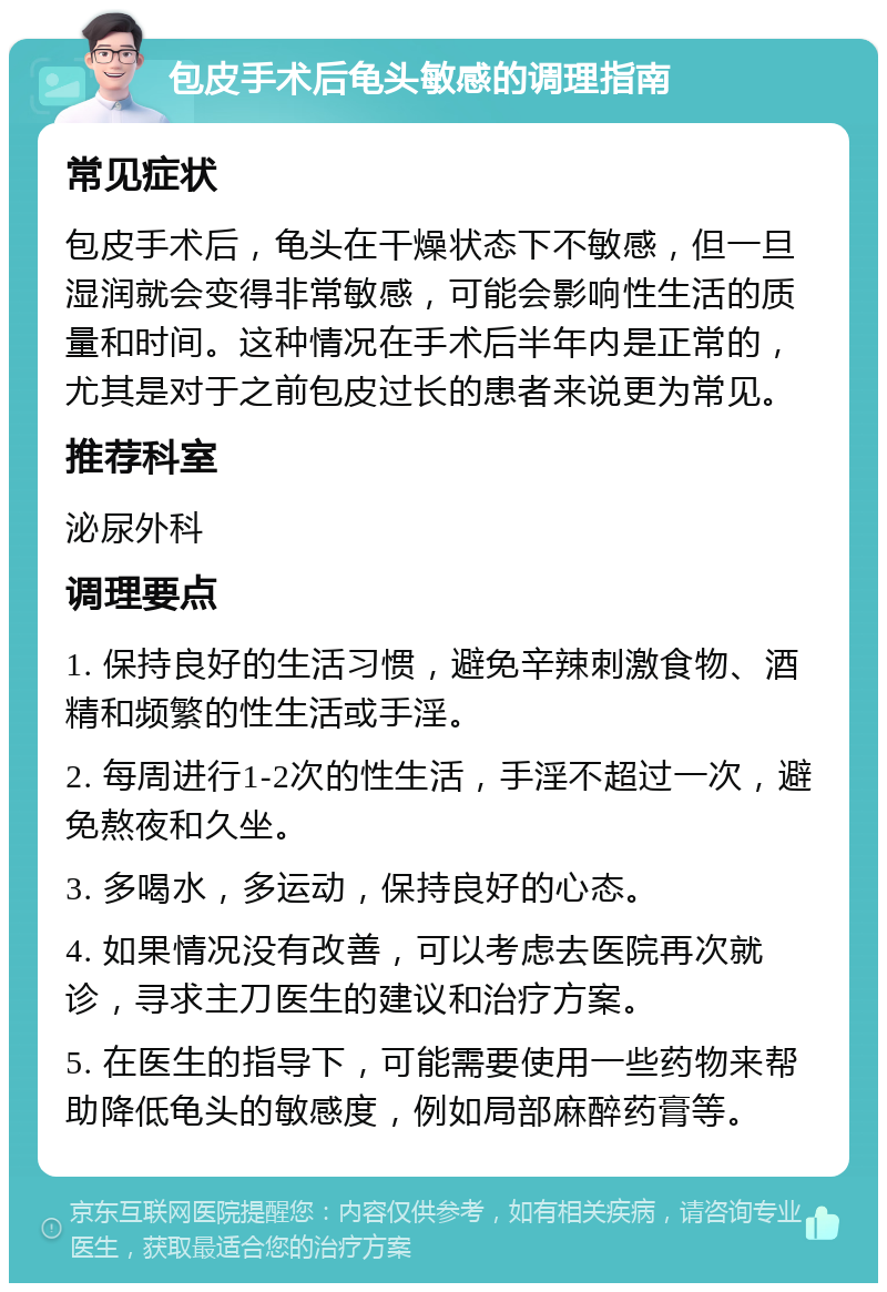 包皮手术后龟头敏感的调理指南 常见症状 包皮手术后，龟头在干燥状态下不敏感，但一旦湿润就会变得非常敏感，可能会影响性生活的质量和时间。这种情况在手术后半年内是正常的，尤其是对于之前包皮过长的患者来说更为常见。 推荐科室 泌尿外科 调理要点 1. 保持良好的生活习惯，避免辛辣刺激食物、酒精和频繁的性生活或手淫。 2. 每周进行1-2次的性生活，手淫不超过一次，避免熬夜和久坐。 3. 多喝水，多运动，保持良好的心态。 4. 如果情况没有改善，可以考虑去医院再次就诊，寻求主刀医生的建议和治疗方案。 5. 在医生的指导下，可能需要使用一些药物来帮助降低龟头的敏感度，例如局部麻醉药膏等。