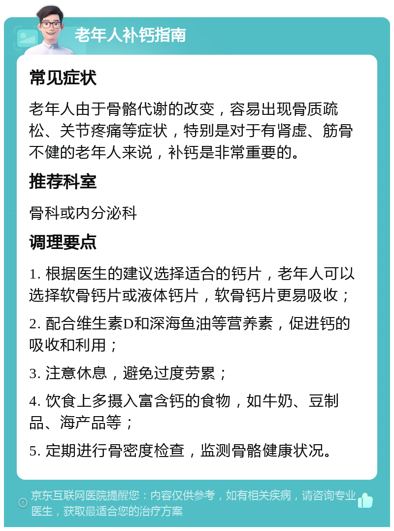 老年人补钙指南 常见症状 老年人由于骨骼代谢的改变，容易出现骨质疏松、关节疼痛等症状，特别是对于有肾虚、筋骨不健的老年人来说，补钙是非常重要的。 推荐科室 骨科或内分泌科 调理要点 1. 根据医生的建议选择适合的钙片，老年人可以选择软骨钙片或液体钙片，软骨钙片更易吸收； 2. 配合维生素D和深海鱼油等营养素，促进钙的吸收和利用； 3. 注意休息，避免过度劳累； 4. 饮食上多摄入富含钙的食物，如牛奶、豆制品、海产品等； 5. 定期进行骨密度检查，监测骨骼健康状况。