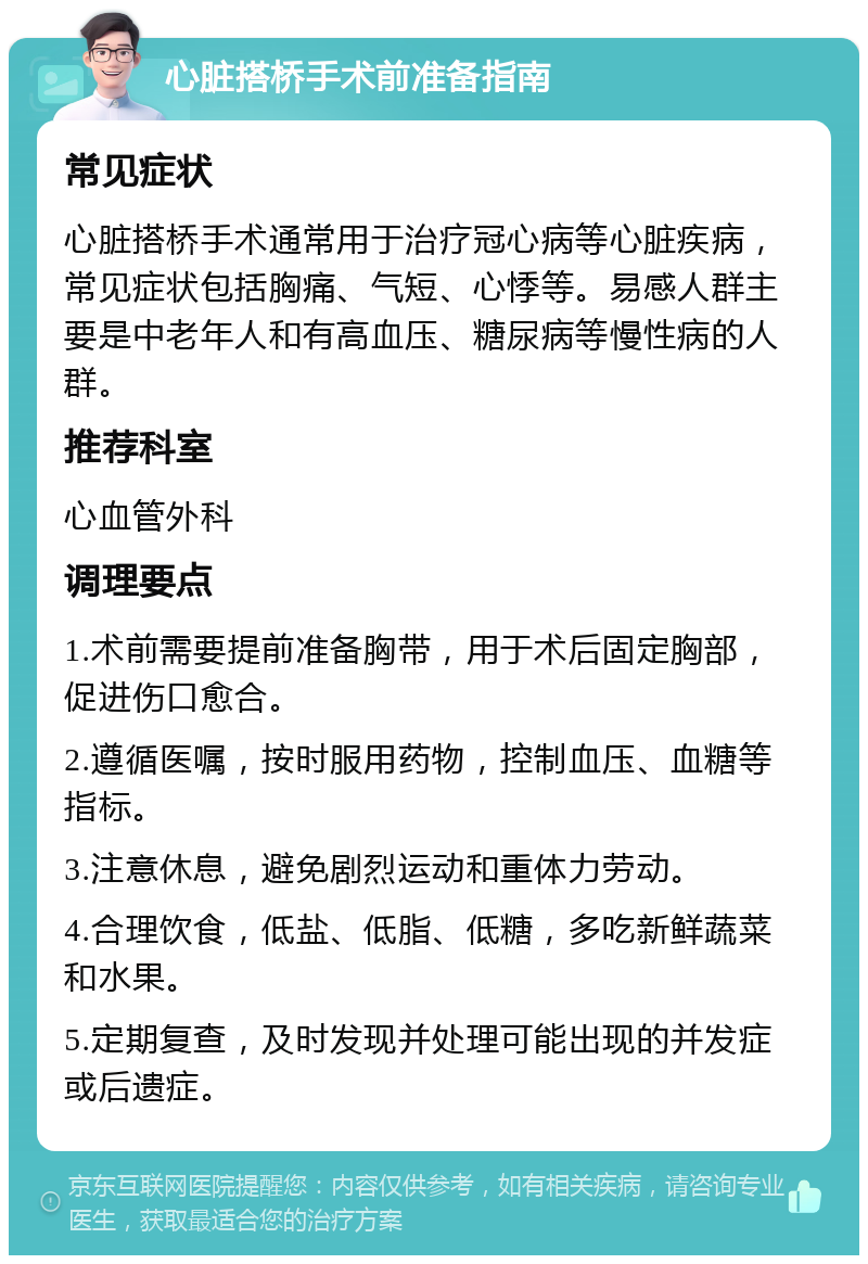 心脏搭桥手术前准备指南 常见症状 心脏搭桥手术通常用于治疗冠心病等心脏疾病，常见症状包括胸痛、气短、心悸等。易感人群主要是中老年人和有高血压、糖尿病等慢性病的人群。 推荐科室 心血管外科 调理要点 1.术前需要提前准备胸带，用于术后固定胸部，促进伤口愈合。 2.遵循医嘱，按时服用药物，控制血压、血糖等指标。 3.注意休息，避免剧烈运动和重体力劳动。 4.合理饮食，低盐、低脂、低糖，多吃新鲜蔬菜和水果。 5.定期复查，及时发现并处理可能出现的并发症或后遗症。