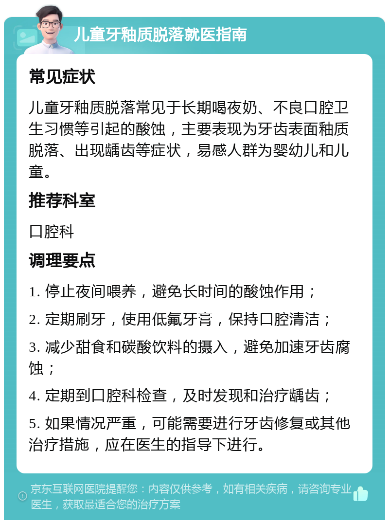 儿童牙釉质脱落就医指南 常见症状 儿童牙釉质脱落常见于长期喝夜奶、不良口腔卫生习惯等引起的酸蚀，主要表现为牙齿表面釉质脱落、出现龋齿等症状，易感人群为婴幼儿和儿童。 推荐科室 口腔科 调理要点 1. 停止夜间喂养，避免长时间的酸蚀作用； 2. 定期刷牙，使用低氟牙膏，保持口腔清洁； 3. 减少甜食和碳酸饮料的摄入，避免加速牙齿腐蚀； 4. 定期到口腔科检查，及时发现和治疗龋齿； 5. 如果情况严重，可能需要进行牙齿修复或其他治疗措施，应在医生的指导下进行。