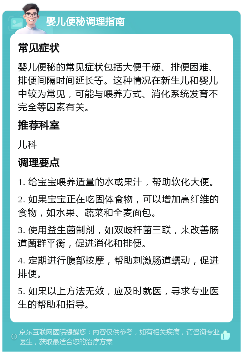 婴儿便秘调理指南 常见症状 婴儿便秘的常见症状包括大便干硬、排便困难、排便间隔时间延长等。这种情况在新生儿和婴儿中较为常见，可能与喂养方式、消化系统发育不完全等因素有关。 推荐科室 儿科 调理要点 1. 给宝宝喂养适量的水或果汁，帮助软化大便。 2. 如果宝宝正在吃固体食物，可以增加高纤维的食物，如水果、蔬菜和全麦面包。 3. 使用益生菌制剂，如双歧杆菌三联，来改善肠道菌群平衡，促进消化和排便。 4. 定期进行腹部按摩，帮助刺激肠道蠕动，促进排便。 5. 如果以上方法无效，应及时就医，寻求专业医生的帮助和指导。