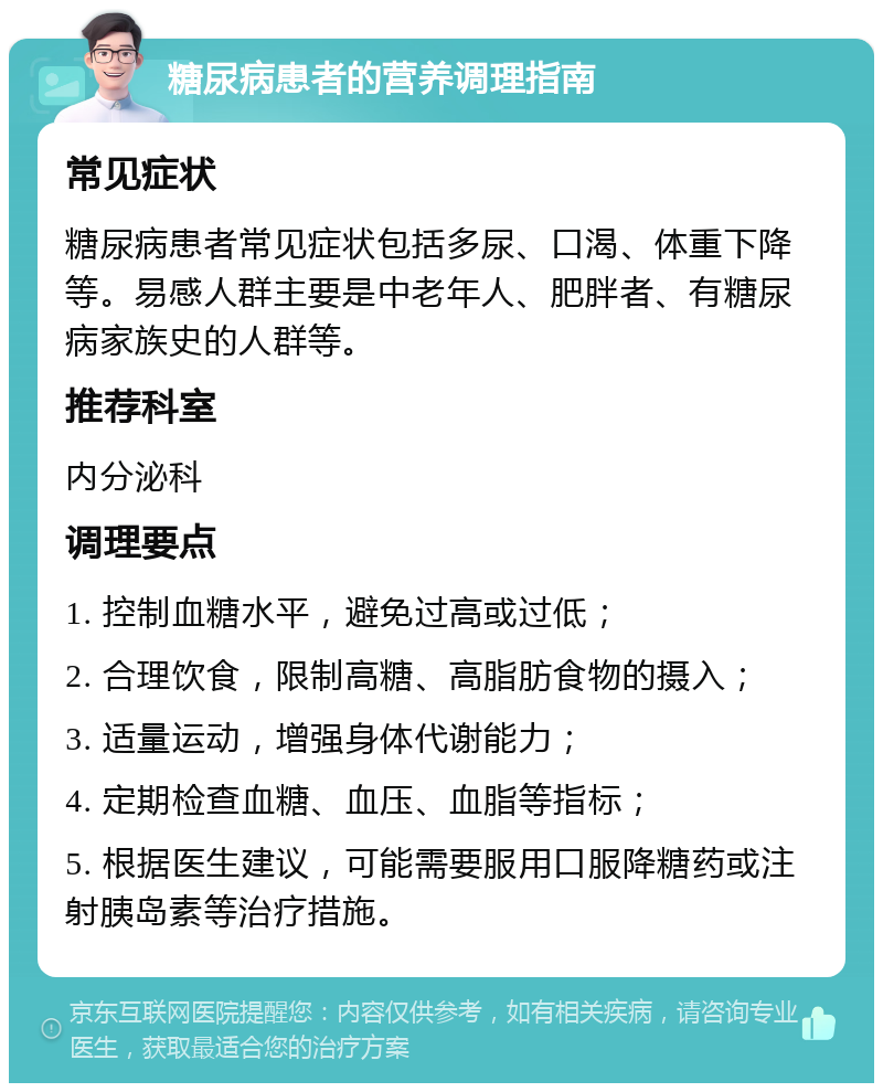 糖尿病患者的营养调理指南 常见症状 糖尿病患者常见症状包括多尿、口渴、体重下降等。易感人群主要是中老年人、肥胖者、有糖尿病家族史的人群等。 推荐科室 内分泌科 调理要点 1. 控制血糖水平，避免过高或过低； 2. 合理饮食，限制高糖、高脂肪食物的摄入； 3. 适量运动，增强身体代谢能力； 4. 定期检查血糖、血压、血脂等指标； 5. 根据医生建议，可能需要服用口服降糖药或注射胰岛素等治疗措施。