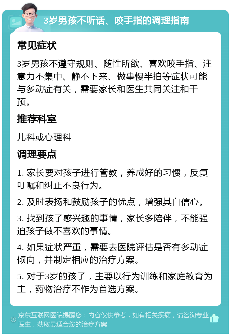 3岁男孩不听话、咬手指的调理指南 常见症状 3岁男孩不遵守规则、随性所欲、喜欢咬手指、注意力不集中、静不下来、做事慢半拍等症状可能与多动症有关，需要家长和医生共同关注和干预。 推荐科室 儿科或心理科 调理要点 1. 家长要对孩子进行管教，养成好的习惯，反复叮嘱和纠正不良行为。 2. 及时表扬和鼓励孩子的优点，增强其自信心。 3. 找到孩子感兴趣的事情，家长多陪伴，不能强迫孩子做不喜欢的事情。 4. 如果症状严重，需要去医院评估是否有多动症倾向，并制定相应的治疗方案。 5. 对于3岁的孩子，主要以行为训练和家庭教育为主，药物治疗不作为首选方案。