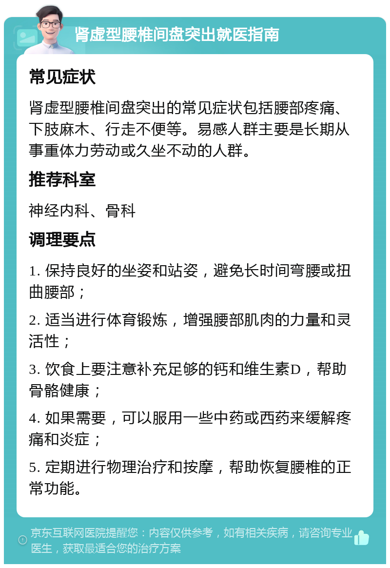 肾虚型腰椎间盘突出就医指南 常见症状 肾虚型腰椎间盘突出的常见症状包括腰部疼痛、下肢麻木、行走不便等。易感人群主要是长期从事重体力劳动或久坐不动的人群。 推荐科室 神经内科、骨科 调理要点 1. 保持良好的坐姿和站姿，避免长时间弯腰或扭曲腰部； 2. 适当进行体育锻炼，增强腰部肌肉的力量和灵活性； 3. 饮食上要注意补充足够的钙和维生素D，帮助骨骼健康； 4. 如果需要，可以服用一些中药或西药来缓解疼痛和炎症； 5. 定期进行物理治疗和按摩，帮助恢复腰椎的正常功能。