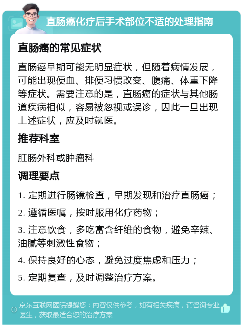 直肠癌化疗后手术部位不适的处理指南 直肠癌的常见症状 直肠癌早期可能无明显症状，但随着病情发展，可能出现便血、排便习惯改变、腹痛、体重下降等症状。需要注意的是，直肠癌的症状与其他肠道疾病相似，容易被忽视或误诊，因此一旦出现上述症状，应及时就医。 推荐科室 肛肠外科或肿瘤科 调理要点 1. 定期进行肠镜检查，早期发现和治疗直肠癌； 2. 遵循医嘱，按时服用化疗药物； 3. 注意饮食，多吃富含纤维的食物，避免辛辣、油腻等刺激性食物； 4. 保持良好的心态，避免过度焦虑和压力； 5. 定期复查，及时调整治疗方案。