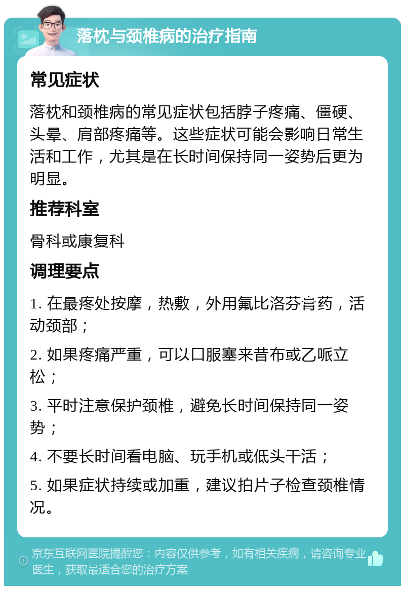 落枕与颈椎病的治疗指南 常见症状 落枕和颈椎病的常见症状包括脖子疼痛、僵硬、头晕、肩部疼痛等。这些症状可能会影响日常生活和工作，尤其是在长时间保持同一姿势后更为明显。 推荐科室 骨科或康复科 调理要点 1. 在最疼处按摩，热敷，外用氟比洛芬膏药，活动颈部； 2. 如果疼痛严重，可以口服塞来昔布或乙哌立松； 3. 平时注意保护颈椎，避免长时间保持同一姿势； 4. 不要长时间看电脑、玩手机或低头干活； 5. 如果症状持续或加重，建议拍片子检查颈椎情况。