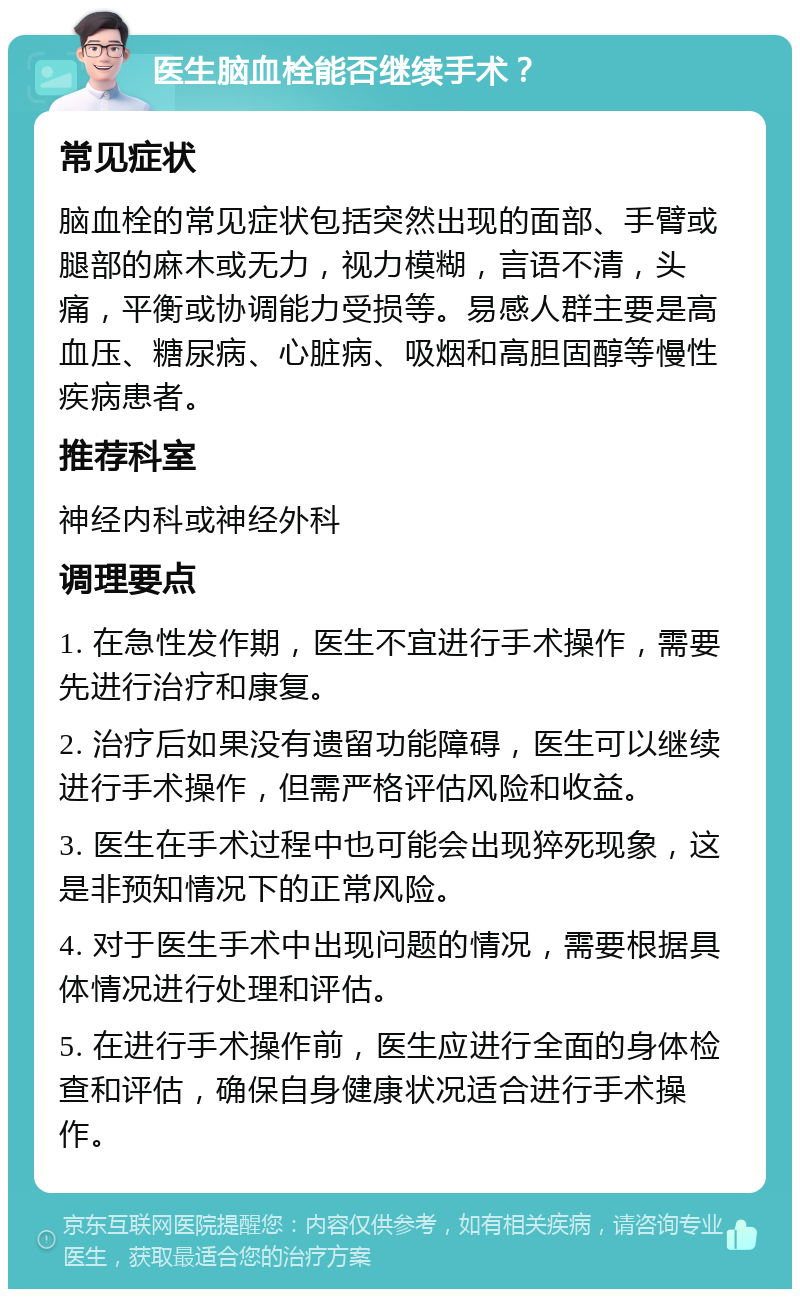 医生脑血栓能否继续手术？ 常见症状 脑血栓的常见症状包括突然出现的面部、手臂或腿部的麻木或无力，视力模糊，言语不清，头痛，平衡或协调能力受损等。易感人群主要是高血压、糖尿病、心脏病、吸烟和高胆固醇等慢性疾病患者。 推荐科室 神经内科或神经外科 调理要点 1. 在急性发作期，医生不宜进行手术操作，需要先进行治疗和康复。 2. 治疗后如果没有遗留功能障碍，医生可以继续进行手术操作，但需严格评估风险和收益。 3. 医生在手术过程中也可能会出现猝死现象，这是非预知情况下的正常风险。 4. 对于医生手术中出现问题的情况，需要根据具体情况进行处理和评估。 5. 在进行手术操作前，医生应进行全面的身体检查和评估，确保自身健康状况适合进行手术操作。