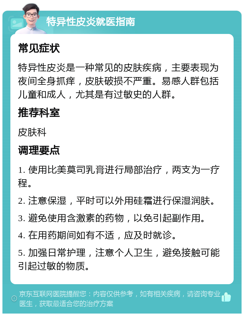 特异性皮炎就医指南 常见症状 特异性皮炎是一种常见的皮肤疾病，主要表现为夜间全身抓痒，皮肤破损不严重。易感人群包括儿童和成人，尤其是有过敏史的人群。 推荐科室 皮肤科 调理要点 1. 使用比美莫司乳膏进行局部治疗，两支为一疗程。 2. 注意保湿，平时可以外用硅霜进行保湿润肤。 3. 避免使用含激素的药物，以免引起副作用。 4. 在用药期间如有不适，应及时就诊。 5. 加强日常护理，注意个人卫生，避免接触可能引起过敏的物质。