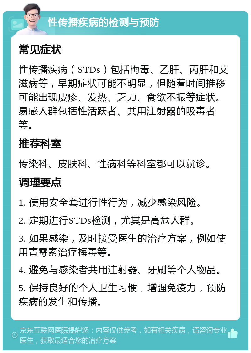 性传播疾病的检测与预防 常见症状 性传播疾病（STDs）包括梅毒、乙肝、丙肝和艾滋病等，早期症状可能不明显，但随着时间推移可能出现皮疹、发热、乏力、食欲不振等症状。易感人群包括性活跃者、共用注射器的吸毒者等。 推荐科室 传染科、皮肤科、性病科等科室都可以就诊。 调理要点 1. 使用安全套进行性行为，减少感染风险。 2. 定期进行STDs检测，尤其是高危人群。 3. 如果感染，及时接受医生的治疗方案，例如使用青霉素治疗梅毒等。 4. 避免与感染者共用注射器、牙刷等个人物品。 5. 保持良好的个人卫生习惯，增强免疫力，预防疾病的发生和传播。