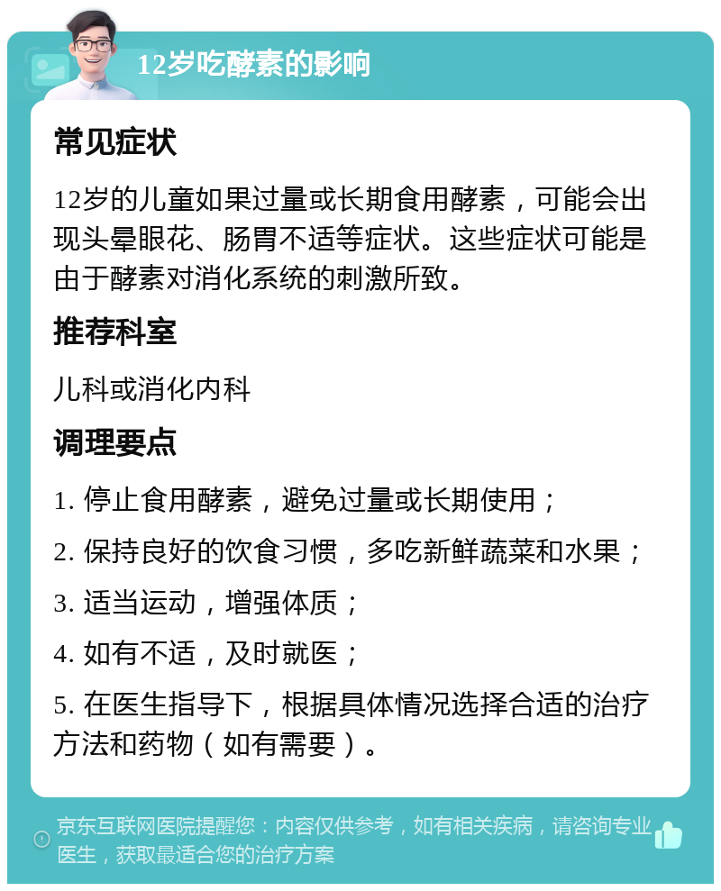 12岁吃酵素的影响 常见症状 12岁的儿童如果过量或长期食用酵素，可能会出现头晕眼花、肠胃不适等症状。这些症状可能是由于酵素对消化系统的刺激所致。 推荐科室 儿科或消化内科 调理要点 1. 停止食用酵素，避免过量或长期使用； 2. 保持良好的饮食习惯，多吃新鲜蔬菜和水果； 3. 适当运动，增强体质； 4. 如有不适，及时就医； 5. 在医生指导下，根据具体情况选择合适的治疗方法和药物（如有需要）。