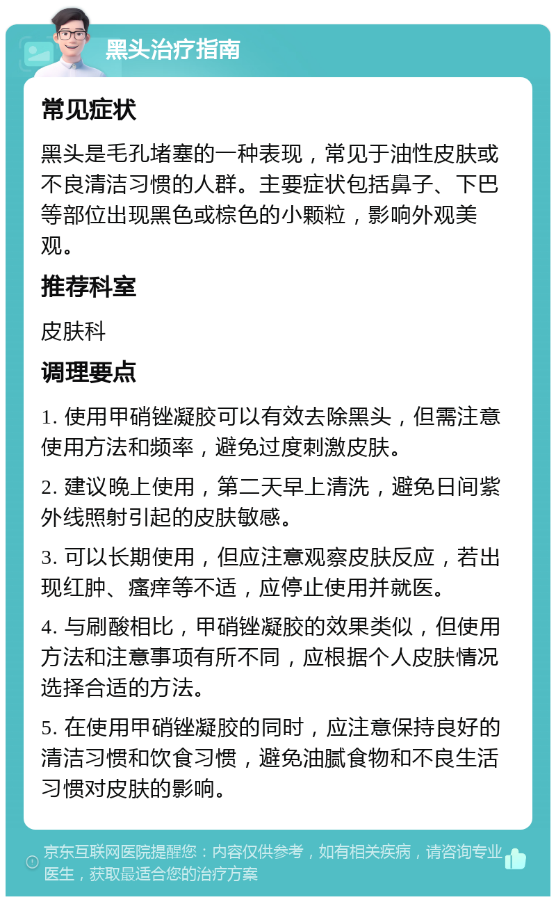 黑头治疗指南 常见症状 黑头是毛孔堵塞的一种表现，常见于油性皮肤或不良清洁习惯的人群。主要症状包括鼻子、下巴等部位出现黑色或棕色的小颗粒，影响外观美观。 推荐科室 皮肤科 调理要点 1. 使用甲硝锉凝胶可以有效去除黑头，但需注意使用方法和频率，避免过度刺激皮肤。 2. 建议晚上使用，第二天早上清洗，避免日间紫外线照射引起的皮肤敏感。 3. 可以长期使用，但应注意观察皮肤反应，若出现红肿、瘙痒等不适，应停止使用并就医。 4. 与刷酸相比，甲硝锉凝胶的效果类似，但使用方法和注意事项有所不同，应根据个人皮肤情况选择合适的方法。 5. 在使用甲硝锉凝胶的同时，应注意保持良好的清洁习惯和饮食习惯，避免油腻食物和不良生活习惯对皮肤的影响。