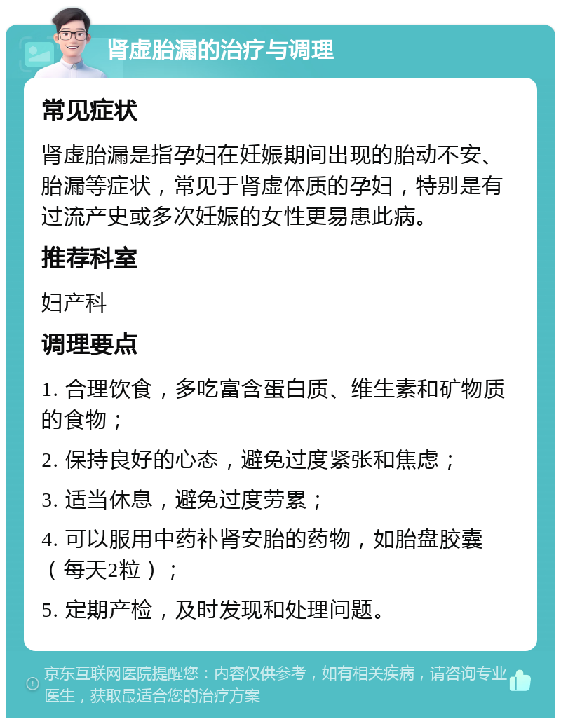 肾虚胎漏的治疗与调理 常见症状 肾虚胎漏是指孕妇在妊娠期间出现的胎动不安、胎漏等症状，常见于肾虚体质的孕妇，特别是有过流产史或多次妊娠的女性更易患此病。 推荐科室 妇产科 调理要点 1. 合理饮食，多吃富含蛋白质、维生素和矿物质的食物； 2. 保持良好的心态，避免过度紧张和焦虑； 3. 适当休息，避免过度劳累； 4. 可以服用中药补肾安胎的药物，如胎盘胶囊（每天2粒）； 5. 定期产检，及时发现和处理问题。