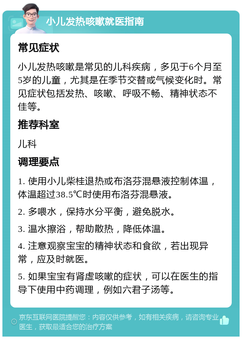 小儿发热咳嗽就医指南 常见症状 小儿发热咳嗽是常见的儿科疾病，多见于6个月至5岁的儿童，尤其是在季节交替或气候变化时。常见症状包括发热、咳嗽、呼吸不畅、精神状态不佳等。 推荐科室 儿科 调理要点 1. 使用小儿柴桂退热或布洛芬混悬液控制体温，体温超过38.5℃时使用布洛芬混悬液。 2. 多喂水，保持水分平衡，避免脱水。 3. 温水擦浴，帮助散热，降低体温。 4. 注意观察宝宝的精神状态和食欲，若出现异常，应及时就医。 5. 如果宝宝有肾虚咳嗽的症状，可以在医生的指导下使用中药调理，例如六君子汤等。