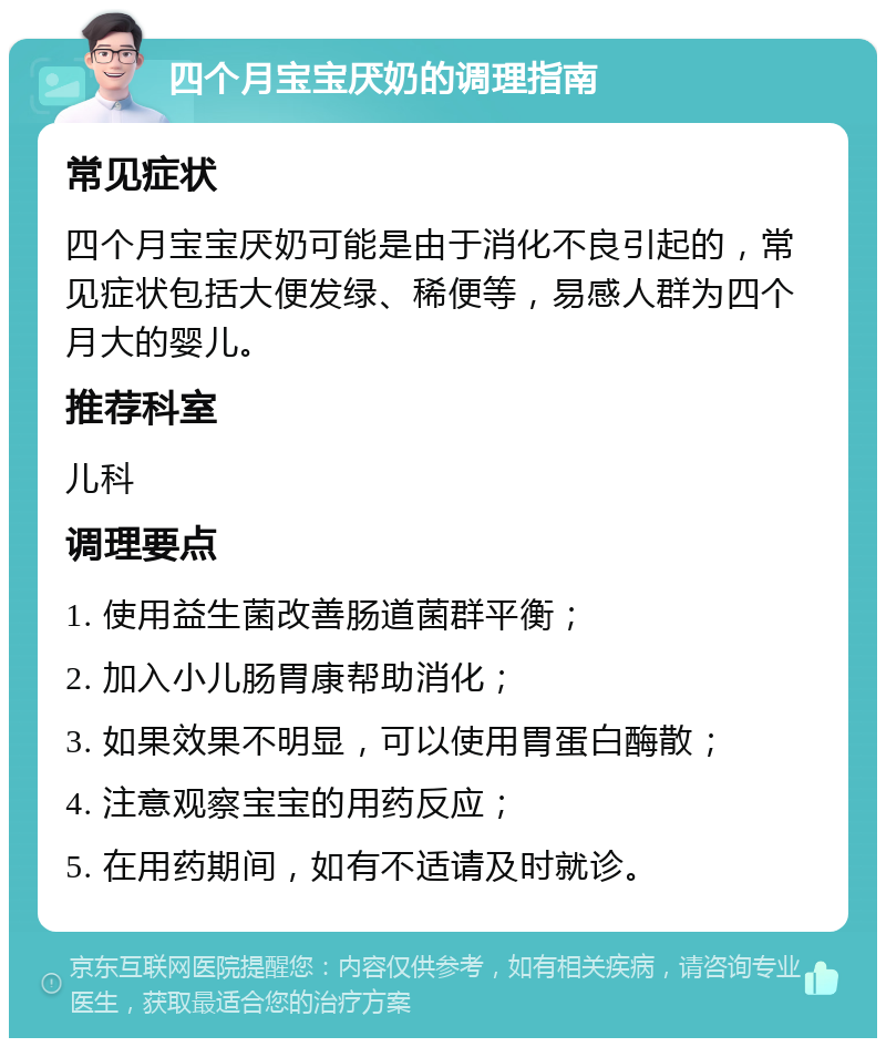 四个月宝宝厌奶的调理指南 常见症状 四个月宝宝厌奶可能是由于消化不良引起的，常见症状包括大便发绿、稀便等，易感人群为四个月大的婴儿。 推荐科室 儿科 调理要点 1. 使用益生菌改善肠道菌群平衡； 2. 加入小儿肠胃康帮助消化； 3. 如果效果不明显，可以使用胃蛋白酶散； 4. 注意观察宝宝的用药反应； 5. 在用药期间，如有不适请及时就诊。