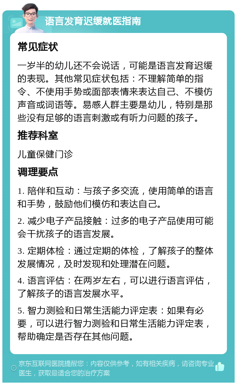 语言发育迟缓就医指南 常见症状 一岁半的幼儿还不会说话，可能是语言发育迟缓的表现。其他常见症状包括：不理解简单的指令、不使用手势或面部表情来表达自己、不模仿声音或词语等。易感人群主要是幼儿，特别是那些没有足够的语言刺激或有听力问题的孩子。 推荐科室 儿童保健门诊 调理要点 1. 陪伴和互动：与孩子多交流，使用简单的语言和手势，鼓励他们模仿和表达自己。 2. 减少电子产品接触：过多的电子产品使用可能会干扰孩子的语言发展。 3. 定期体检：通过定期的体检，了解孩子的整体发展情况，及时发现和处理潜在问题。 4. 语言评估：在两岁左右，可以进行语言评估，了解孩子的语言发展水平。 5. 智力测验和日常生活能力评定表：如果有必要，可以进行智力测验和日常生活能力评定表，帮助确定是否存在其他问题。