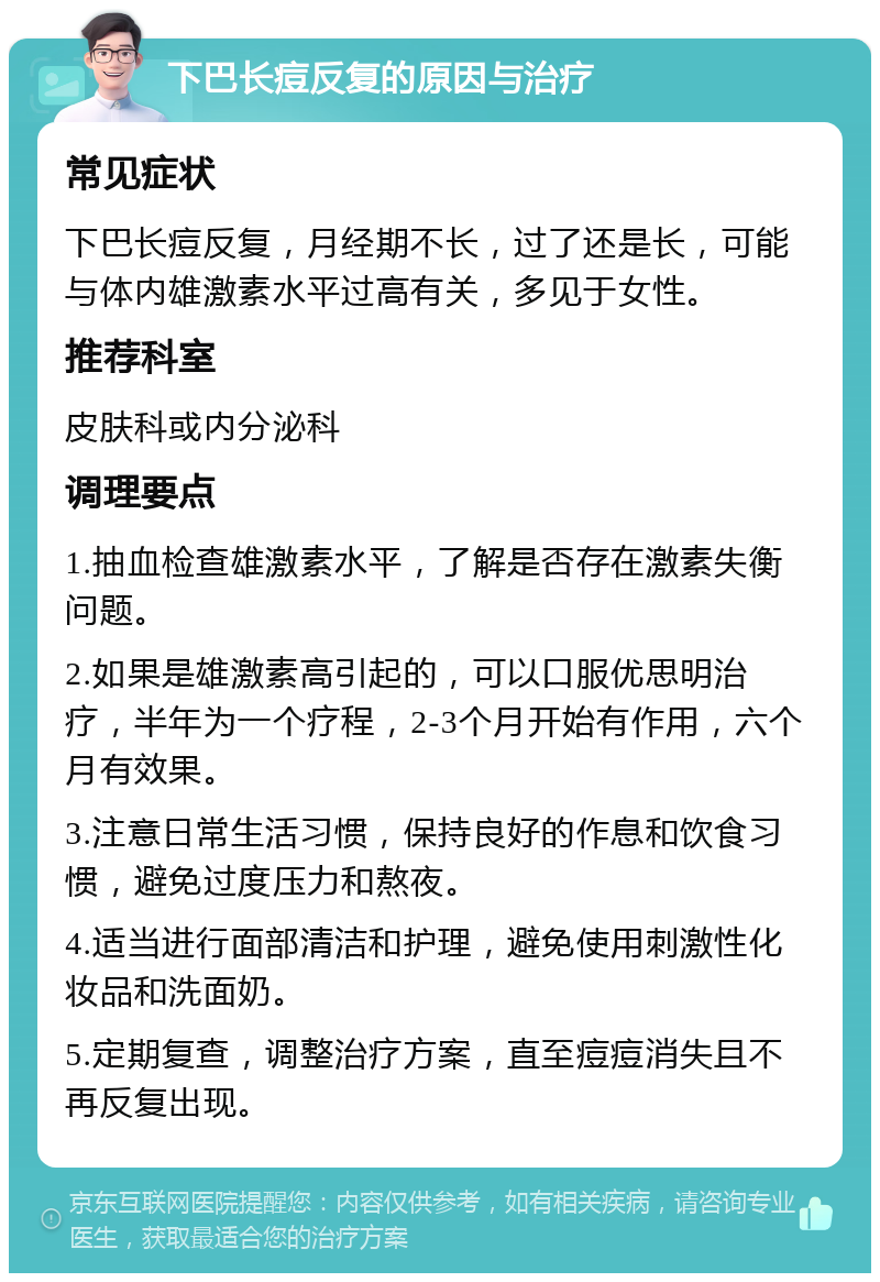 下巴长痘反复的原因与治疗 常见症状 下巴长痘反复，月经期不长，过了还是长，可能与体内雄激素水平过高有关，多见于女性。 推荐科室 皮肤科或内分泌科 调理要点 1.抽血检查雄激素水平，了解是否存在激素失衡问题。 2.如果是雄激素高引起的，可以口服优思明治疗，半年为一个疗程，2-3个月开始有作用，六个月有效果。 3.注意日常生活习惯，保持良好的作息和饮食习惯，避免过度压力和熬夜。 4.适当进行面部清洁和护理，避免使用刺激性化妆品和洗面奶。 5.定期复查，调整治疗方案，直至痘痘消失且不再反复出现。