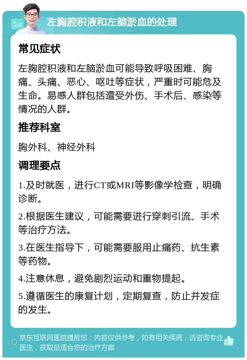 左胸腔积液和左脑淤血的处理 常见症状 左胸腔积液和左脑淤血可能导致呼吸困难、胸痛、头痛、恶心、呕吐等症状，严重时可能危及生命。易感人群包括遭受外伤、手术后、感染等情况的人群。 推荐科室 胸外科、神经外科 调理要点 1.及时就医，进行CT或MRI等影像学检查，明确诊断。 2.根据医生建议，可能需要进行穿刺引流、手术等治疗方法。 3.在医生指导下，可能需要服用止痛药、抗生素等药物。 4.注意休息，避免剧烈运动和重物提起。 5.遵循医生的康复计划，定期复查，防止并发症的发生。