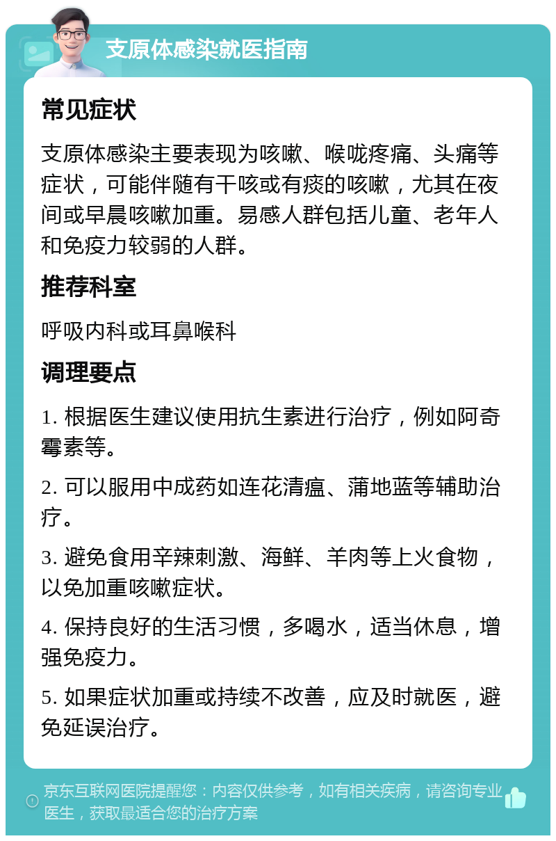 支原体感染就医指南 常见症状 支原体感染主要表现为咳嗽、喉咙疼痛、头痛等症状，可能伴随有干咳或有痰的咳嗽，尤其在夜间或早晨咳嗽加重。易感人群包括儿童、老年人和免疫力较弱的人群。 推荐科室 呼吸内科或耳鼻喉科 调理要点 1. 根据医生建议使用抗生素进行治疗，例如阿奇霉素等。 2. 可以服用中成药如连花清瘟、蒲地蓝等辅助治疗。 3. 避免食用辛辣刺激、海鲜、羊肉等上火食物，以免加重咳嗽症状。 4. 保持良好的生活习惯，多喝水，适当休息，增强免疫力。 5. 如果症状加重或持续不改善，应及时就医，避免延误治疗。